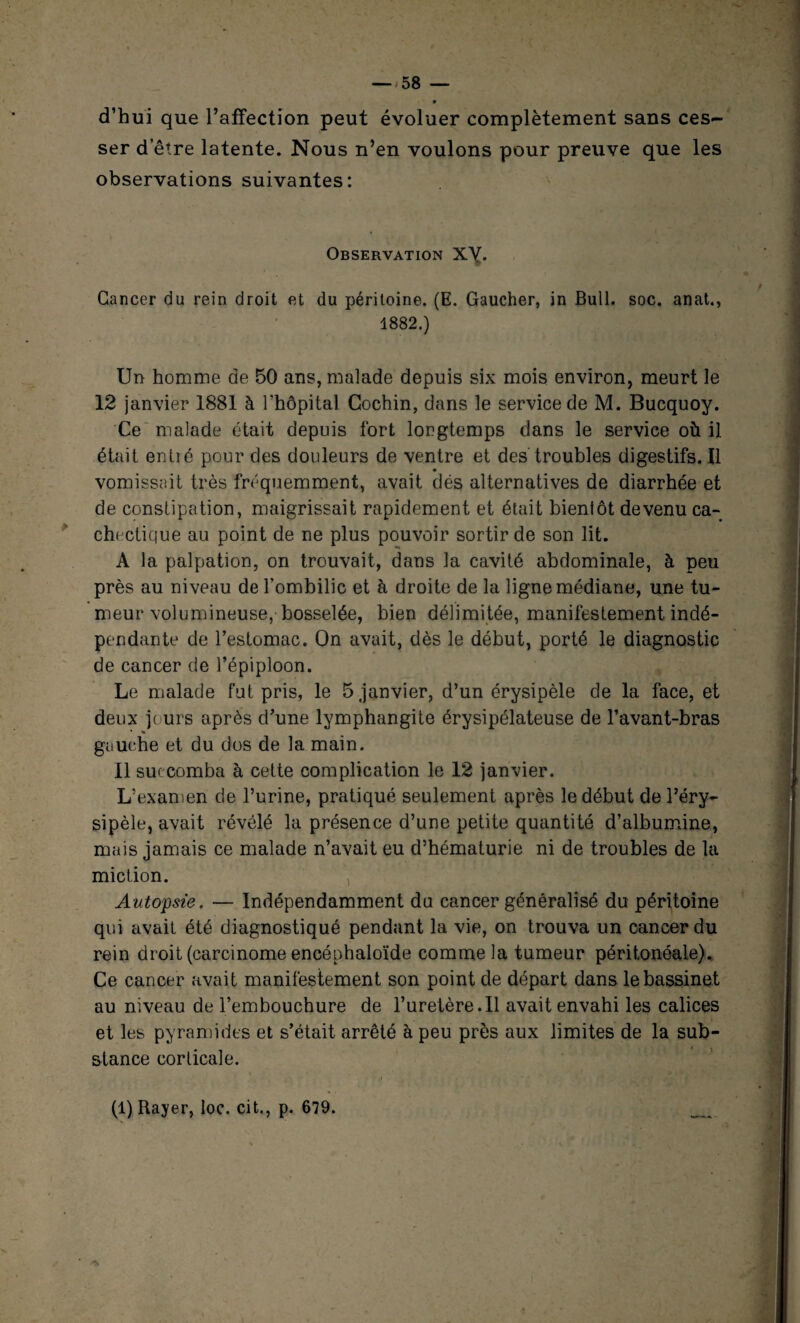 d’hui que l’affection peut évoluer complètement sans ces~ ser detre latente. Nous n’en voulons pour preuve que les observations suivantes: Observation X\. Cancer du rein droit et du péritoine. (E. Gaucher, in Bull. soc. anat., 1882.) Un homme de 50 ans, malade depuis six mois environ, meurt le 12 janvier 1881 à l’hôpital Gochin, dans le service de M. Bucquoy. Ce malade était depuis fort longtemps clans le service où il était entré pour des douleurs de ventre et des troubles digestifs. Il vomissait très fréquemment, avait dés alternatives de diarrhée et de constipation, maigrissait rapidement et était bienlôt devenu ca¬ chectique au point de ne plus pouvoir sortir de son lit. A la palpation, on trouvait, dans la cavité abdominale, à peu près au niveau de l’ombilic et à droite de la ligne médiane, une tu¬ meur volumineuse, bosselée, bien délimitée, manifestement indé¬ pendante de l’estomac. On avait, dès le début, porté le diagnostic de cancer de l’épiploon. Le malade fut pris, le 5 janvier, d’un érysipèle de la face, et deux jours après d’une lymphangite érysipélateuse de l’avant-bras % gauche et du dos de la main. Il succomba à cette complication le 12 janvier. L’examen de l’urine, pratiqué seulement après le début de l’éry¬ sipèle, avait révélé la présence d’une petite quantité d’albumine, mais jamais ce malade n’avait eu d’hématurie ni de troubles de la miction. , Autopsie. — Indépendamment du cancer généralisé du péritoine qui avait été diagnostiqué pendant la vie, on trouva un cancer du rein droit (carcinome encéphaloïde comme la tumeur péritonéale). Ce cancer avait manifestement son point de départ dans le bassinet au niveau de l’embouchure de l’uretère.Il avait envahi les calices et les pyramides et s’était arrêté à peu près aux limites de la sub¬ stance corticale. (1) Rayer, Ioc. cit., p. 679. * A