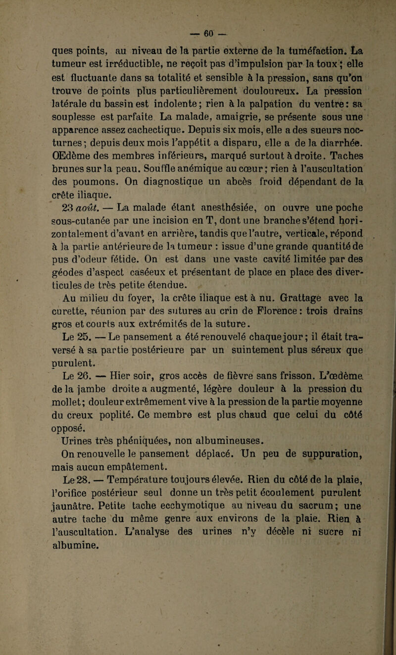 ques points, au niveau de la partie externe de la tuméfaction. La tumeur est irréductible, ne reçoit pas d’impulsion par la toux ; elle est fluctuante dans sa totalité et sensible à la pression, sans qu’on trouve de points plus particulièrement douloureux. La pression latérale du bassin est indolente; rien à la palpation du ventre: sa souplesse est parfaite La malade, amaigrie, se présente sous une apparence assez cachectique. Depuis six mois, elle a des sueurs noc¬ turnes; depuis deux mois Fappétit a disparu, elle a de la diarrhée. OEdème des membres inférieurs, marqué surtout à droite. Taches brunes sur la peau. Souffle anémique au cœur; rien à l’auscultation des poumons. On diagnostique un abcès froid dépendant de la crête iliaque. M 23 août. — La malade étant anesthésiée, on ouvre une poche sous-cutanée par une incision en T, dont une branche s’étend hori¬ zontalement d’avant en arrière, tandis que l’autre, verticale, répond à la partie antérieure de la tumeur : issue d’une grande quantité de pus d’odeur fétide. On est dans une vaste cavité limitée par des géodes d’aspect caséeux et présentant de place en place des diver¬ ticules de très petite étendue. Au milieu du foyer, la crête iliaque est à nu. Grattage avec la curette, réunion par des sutures au crin de Florence : trois drains gros et courts aux extrémités de la suture. Le 25. —Le pansement a été renouvelé chaque jour ; il était tra¬ versé h sa partie postérieure par un suintement plus séreux que purulent. Le 26. — Hier soir, gros accès de fièvre sans frisson. L'œdème, de la jambe droite a augmenté, légère douleur à la pression du mollet ; douleur extrêmement vive à la pression de la partie moyenne du creux poplité. Ce membre est plus chaud que celui du côté opposé. Urines très phéniquées, non albumineuses. On renouvelle le pansement déplacé. Un peu de suppuration, mais aucun empâtement. Le 28. — Température toujours élevée. Rien du côté de la plaie, l’orifice postérieur seul donne un très petit écoulement purulent jaunâtre. Petite tache ecchymotique au niveau du sacrum; une autre tache du même genre aux environs de la plaie. Rien à l’auscultation. L’analyse des urines n’y décèle ni sucre ni albumine.