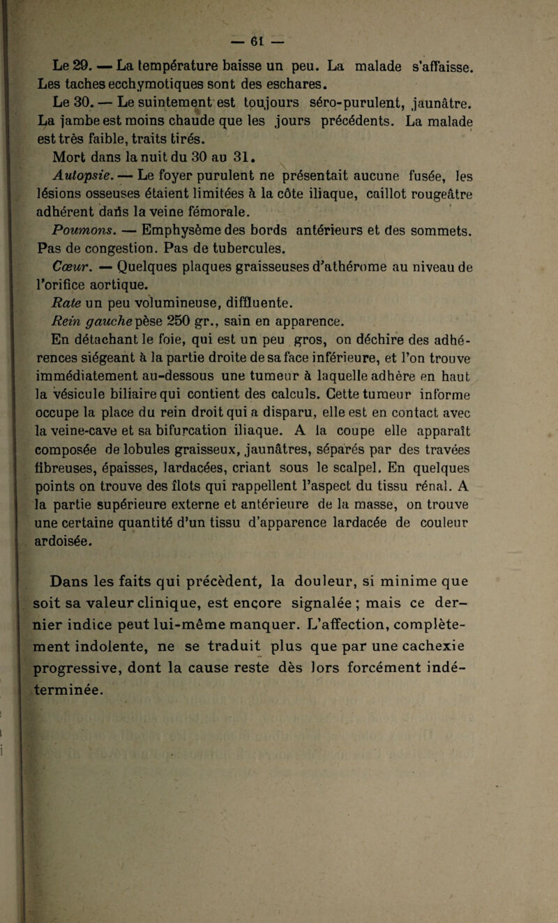 Le 29. — La température baisse un peu. La malade s’affaisse. Les taches ecchymotiques sont des eschares. Le 30. — Le suintement est toujours séro-purulent, jaunâtre. La jambe est moins chaude que les jours précédents. La malade est très faible, traits tirés. Mort dans la nuit du 30 au 31. Autopsie. — Le foyer purulent ne présentait aucune fusée, les lésions osseuses étaient limitées à la côte iliaque, caillot rougeâtre adhérent daris la veine fémorale. Poumons. — Emphysème des bords antérieurs et des sommets. Pas de congestion. Pas de tubercules. Cœur. — Quelques plaques graisseuses d'athérome au niveau de l'orifice aortique. Rate un peu volumineuse, diffïuente. Rein gauche pèse 250 gr., sain en apparence. En détachant le foie, qui est un peu gros, on déchire des adhé¬ rences siégeant à la partie droite de sa face inférieure, et l’on trouve immédiatement au-dessous une tumeur à laquelle adhère en haut la vésicule biliaire qui contient des calculs. Cette tumeur informe occupe la place du rein droit qui a disparu, elle est en contact avec la veine-cave et sa bifurcation iliaque. A la coupe elle apparaît composée de lobules graisseux, jaunâtres, séparés par des travées fibreuses, épaisses, ïardacées, criant sous le scalpel. En quelques points on trouve des îlots qui rappellent l’aspect du tissu rénal. A la partie supérieure externe et antérieure de la masse, on trouve une certaine quantité d’un tissu d’apparence lardacée de couleur ardoisée. Dans les faits qui précèdent, la douleur, si minime que soit sa valeur clinique, est encore signalée ; mais ce der¬ nier indice peut lui-même manquer. L’affection, complète¬ ment indolente, ne se traduit plus que par une cachexie progressive, dont la cause reste dès lors forcément indé¬ terminée.