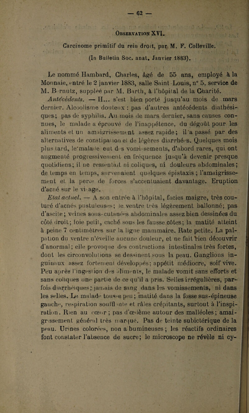 Carcinome primitif du rein droit, par M. F. Colleville. , i ' ' ' ' • ' • ' * * { ' ' * ■ < , • • * ! t (In Bulletin Soc. anat. Janvier 1883). Le nommé Hambard, Charles, âgé de 55 ans, employé à la Monnaie, entré le 2 janvier 1883, salle Saint Louis, n° 5, service de M. Bcrnutz, suppléé par M. Barth, à l’hôpital de la Charité. Antécédents. —H... s’est bien porté jusqu’au mois de mars dernier. Alcoolisme douteux : pas d’autres antécédents diathési- ques; pas de syphilis. Au mois de mars dernier, sans causes con¬ nues, le malade a éprouvé de l’inappétence, du dégoût pour les aliments et un amaigrissement assez rapide; il a passé par des alternatives de constipai ion el de légères diarrhées. Quelques mois plus tard, le'malade eut d s vomi sements, d’abord rares, qui ont augmenté progressivement en fréquence jusqu’à devenir presque quotidiens; il ne ressentait ni coliques, ni douleurs abdominales; de temps en temps, survenaient quelques épistaxis; l’amaigrisse¬ ment et la perce de forces s’accentuaient davantage. Eruption d’acné sur le vi âge. Etat actuel. — A son entrée à l’hôpital, faciès maigre, très cou¬ turé d’acnés pustuleuses; le ventre très légèrement ballonné; pas d’ascite; veines sous-cutanées abdominales assez bien dessinées du côté droit; foie petil, caché sous les fausse côtes; la matité atteint à peine 7 centimètres sur la ligne mammaire. Rate petite. La pal¬ pation du ventre n’éveille aucune douleur, et ne faitVien découvrir d'anormal; elle provoque des contractions intestinales très fortes, dont les circonvolutions se dessinent sous la peau. Ganglions in¬ guinaux assez fortement développés; appétit médiocre, soif vive. Peu après l’ingesiion des aliments, le malade vomit sans efforts et , sans coliques une partie de ce qu’il a pris. Selles irrégulières, par- fois diarrhéiques ; jamais de sang dans les vomissements, ni dans les selles. Le malade tousse peu ; matité dans la fosse sus-épineuse gauch**, respiration soufflmte et râles crépitants, surtout à l’inspi¬ ration. Rien au cœur ; pas d’œdème autour des malléoles; amai- I grissement général très marque. Pas de teinte subictérique de la j peau. Urines colorées, non a bumineuses ; les réactifs ordinaires font constater l’absence de sucre; le microscope ne révèle ni cy