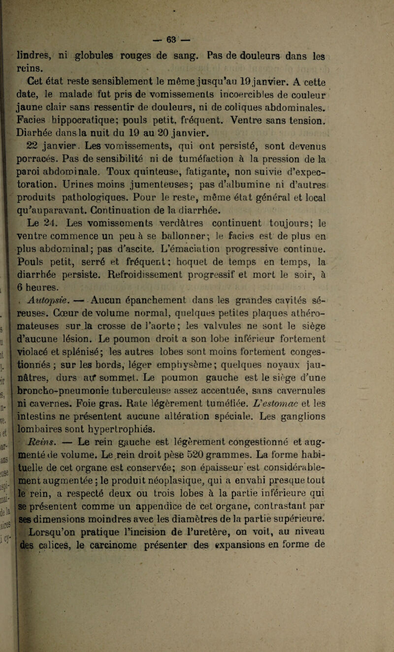 lindres, ni globules rouges de sang. Pas de douleurs dans les reins. Cet état reste sensiblement le même jusqu’au 19 janvier. A cette date, le malade fut pris de vomissements incoercibles de couleur jaune clair sans ressentir de douleurs, ni de coliques abdominales. Faciès hippocratique; pouls petit, fréquent. Ventre sans tension. Diarhée dans la nuit du 19 au 20 janvier. 22 janvier. Les vomissements, qui ont persisté, sont devenus porracés. Pas de sensibilité ni de tuméfaction à la pression de la paroi abdominale. Toux quinteuse, fatigante, non suivie d’expec¬ toration. Urines moins jumenteuses; pas d’albumine ni d’autres produits pathologiques. Pour le reste, même état général et local qu’auparavant. Continuation de la diarrhée. Le 24. Les vomissements verdâtres continuent toujours; le ventre commence un peu à se ballonner; le faciès est de plus en plus abdominal ; pas d’ascite. L’émaciation progressive continue. Pouls petit, serré et fréquent; hoquet de temps en temps, la diarrhée persiste. Refroidissement progressif et mort le soir, à 6 heures. . Autopsie.—Aucun épanchement dans les grandes cavités sé¬ reuses. Cœur de volume normal, quelques petites plaques athéro¬ mateuses sur la crosse de l’aorte; les valvules ne sont le siège d’aucune lésion. Le poumon droit a son lobe inférieur fortement violacé et splénisé; les autres lobes sont moins fortement conges¬ tionnés ; sur les bords, léger emphysème; quelques noyaux jau¬ nâtres, durs aif sommet. Le poumon gauche est le siège d’une broncho-pneumonie tuberculeuse assez accentuée, sans cavernules ni cavernes. Foie gras. Rate légèrement tumétiée. L’estomac et les intestins ne présentent aucune altération spéciale. Les ganglions lombaires sont hypertrophiés. Reins. — Le rein g,auche est légèrement congestionné et aug¬ menté de volume. Le .rein droit pèse 520 grammes. La forme habi¬ tuelle de cet organe est conservée; son épaisseur’est considérable¬ ment augmentée : le produit néoplasique, qui a envahi presque tout le rein, a respecté deux ou trois lobes à la partie inférieure qui se présentent comme un appendice de cet organe, contrastant par ses dimensions moindres avec les diamètres de la partie supérieure. Lorsqu’on pratique l’incision de l’uretère, on voit, au niveau des calices, le carcinome présenter des expansions en forme de