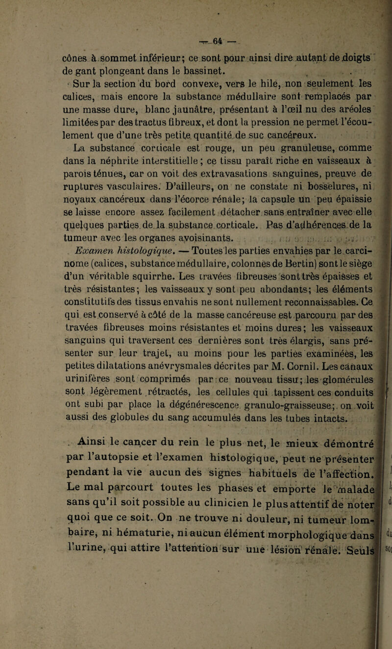 cônes à.sommet inférieur; ce sont pour ainsi dire autant de .doigts de gant plongeant dans le bassinet. • Sur la section du bord convexe, vers le hile, non seulement les calices, mais encore la substance médullaire sont remplacés par une masse dure, blanc jaunâtre, présentant à l’œil nu des aréoles limitées par destractus fibreux, et dont la pression ne permet l’écou¬ lement que d’une très petite quantité de suc cancéreux. La substance corticale est rouge, un peu granuleuse, comme dans la néphrite interstitielle ; ce tissu paraît riche en vaisseaux à parois ténues, car on voit des extravasations sanguines, preuve de ruptures vasculaires. D’ailleurs, on ne constate ni bosselures, ni noyaux cancéreux dans l’écorce rénale; la capsule un peu épaissie se laisse encore assez facilement détacher sans entraîner avec elle quelques parties de la substance corticale. Pas d’adhérences de la tumeur avec les organes avoisinants. . , s. Examen histologique. —Toutes les parties envahies par le carci¬ nome (calices, substance médullaire, colonnes de Bertin) sont le siège d’un véritable squirrhe. Les iravées fibreuses sont très épaisses et très résistantes; les vaisseaux y sont peu abondants; les éléments constitutifs des tissus envahis ne sont nullement reconnaissables. Ce qui est conservé à côté de la masse cancéreuse est parcouru par des travées fibreuses moins résistantes et moins dures; les vaisseaux sanguins qui traversent ces dernières sont très élargis, sans pré¬ senter sur leur trajet, au moins pour les parties examinées, les petites dilatations anévrysmales décrites par M. Gornil. Les canaux urinifères sont comprimés par ce nouveau tissu; les glomérules sont légèrement rétractés, les cellules qui tapissent ces conduits ont subi par place la dégénérescence granulo-graisseuse;. on voit aussi des globules du sang accumulés dans les tubes intacts. ■ Ainsi le cancer du rein le plus net, le mieux démontré par l’autopsie et l’examen histologique, peut rie présenter pendant la vie aucun des signes habituels de l’affection. Le mal parcourt toutes les phases et emporte le malade sans qu il soit possible au clinicien le plus attentif de noter quoi que ce soit. On ne trouve ni douleur, ni tumeur lom¬ baire, ni hématurie, ni aucun élément morphologique dans l’urine, qui attire l’attention sur une lésion rénale. Seuls
