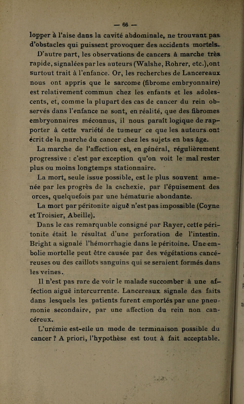 lopper à l’aise dans la cavité abdominale, ne trouvant pas d’obstacles qui puissent provoquer des accidents mortels. D’autre part, les observations de cancers à marche très rapide, signalées par les auteurs (Walshe, Rohrer, etc.),ont surtout trait à l’enfance. Or, les recherches de Lancereaux nous ont appris que le sarcome (fibrome embryonnaire) est relativement commun chez les enfants et les adoles¬ cents, et, comme la plupart des cas de cancer du rein ob¬ servés dans l’enfance ne sont, en réalité, que des fibromes embryonnaires méconnus, il nous paraît logique de rap¬ porter à cette variété de tumeur ce que les auteurs ont écrit de la marche du cancer chez les sujets en bas âge. Lamarche de l’affection est, en général, régulièrement progressive : c’est par exception qu’on voit le mal rester plus ou moins longtemps stationnaire. La mort, seule issue possible, est le plus souvent ame¬ née par les progrès de la cachexie, par l’épuisement des orces, quelquefois par une hématurie abondante. La mort par péritonite aiguë n’est pas impossible (Coyne etTroisier, Abeille). Dans le cas remarquable consigné par Rayer, cette péri¬ tonite était le résultat d’une perforation de l’intestin. Bright a signalé l’hémorrhagie dans le péritoine. Une em¬ bolie mortelle peut être causée par des végétations cancé¬ reuses ou des caillots sanguins qui se seraient formés dans les veines. Il n’est pas rare de voir le malade succomber à une af¬ fection aiguë intercurrente. Lancereaux signale des faits dans lesquels les patients furent emportés par une pneu¬ monie secondaire, par une affection du rein non can¬ céreux. L’urémie est-elle un mode de terminaison possible du cancer ? A priori, l’hypothèse est tout à fait acceptable.