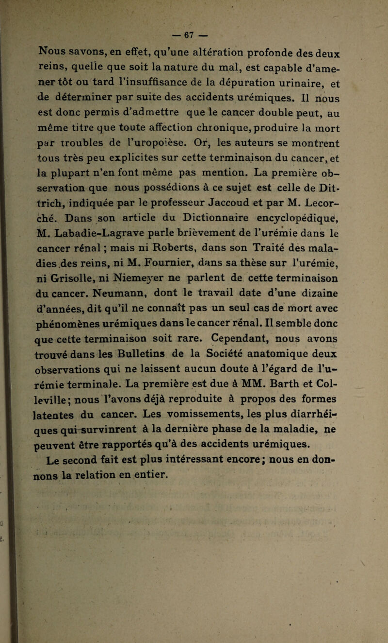 Nous savons, en effet, qu’une altération profonde des deux reins, quelle que soit la nature du mal, est capable d’ame¬ ner tôt ou tard l’insuffisance de la dépuration urinaire, et de déterminer par suite des accidents urémiques. Il nous est donc permis d’admettre que le cancer double peut, au même titre que toute affection chronique,produire la mort par troubles de l’uropoièse. Or, les auteurs se montrent tous très peu explicites sur cette terminaison du cancer, et la plupart n’en font même pas mention. La première ob¬ servation que nous possédions à ce sujet est celle de Dit- trich, indiquée par le professeur Jaccoud et par M. Lecor- ché. Dans son article du Dictionnaire encyclopédique, M. Labadie-Lagrave parle brièvement de l’urémie dans le cancer rénal ; mais ni Roberts, dans son Traité des mala¬ dies .des reins, ni M. Fournier, dans sa thèse sur l’urémie, ni Grisolle, ni Niemeyer ne parlent de cette terminaison du cancer. Neumann, dont le travail date d’une dizaine d’années, dit qu’il ne connaît pas un seul cas de mort avec phénomènes urémiques dans le cancer rénal. Il semble donc que cette terminaison soit rare. Cependant, nous avons trouvé dans les Bulletins de la Société anatomique deux observations qui ne laissent aucun doute à l’égard de l’u¬ rémie terminale. La première est due à MM. Barth et Col- leville; nous l’avons déjà reproduite à propos des formes latentes du cancer. Les vomissements, les plus diarrhéi¬ ques quirsurvinrent à la dernière phase de la maladie, ne peuvent être rapportés qu’à des accidents urémiques. Le second fait est plus intéressant encore ; nous en don¬ nons la relation en entier.