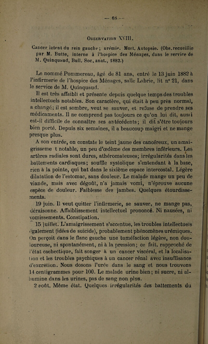 Cancer latent du rein gauche; urémip. Mort. Autopsie. (Obs.recueillie par M. Butte, interne à l’hospice des Ménages, dans le service de M. Quinquaud, Bull. Soc.anat., 1882.) Le nommé Pommereau, âgé de 81 ans, entré ie 13 juin 1882 à rinfirmerie de l'hospice des Ménages, salle Lnbrie, lit n° 21, dans le service de M. Quinquaud. Il est très affaibli et présente depuis quelque temps des troubles intellectuels notables. Son caractère, qui était à peu près normal, a changé.; il est sombre, veut se sauver, et refuse de prendre ses médicaments. Il ne comprend pas toujours ce qu’on lui dit, auss-i est-il difficile de connaître ses antécédents; il dit s’être toujours bien porté. Depuis six semaines, il a beaucoup maigri et ne mange presque plus. A son entrée, on constate le teint jaune des cancéreux, un amai- grisseme t notable, un peu d’œdème des membres inférieurs. Les artères radiales sont dures, athéromateuses; irrégularités dans les battements cardiaques; souffle systolique s’entendant à la base, rien à la pointe, qui bat dans le sixième espace intercostal. Légère dilatation de l’estomac, sans douleur. Le malade mange un peu de viande, mais avec dégoût, n’a jamais vomi, n’éprouve aucune espèce de douleur. Faiblesse des jambes. Quelques étourdisse¬ ments. 19 juin. Il veut quitter l’infirmerie, se sauver, ne mange pas, déraisonne. Affaiblissement intellectuel prononcé. Ni nausées, ni vomissements. Constipation. m. 15 juillet. L’amaigrissement s’accentue, les troubles intellectuels (•gaiement (idées de suicide), probablement phénomènes urémiques. On perçoit dans le flanc gauche une tuméfaction légère, non dou¬ loureuse, ni spontanément, ni à la pression; ce fait, rapproché de î’élat cachectique, fait songer à un cancer viscéral, et la localisa¬ tion et les troubles psychiques à un cancer rénal avec insuffisance d’excrétion. Nous dosons l’urée dans le sang et nous trouvons 14 centigrammes pour 100. Le malade urine bien; ni sucre, ni al¬ bumine dans les urines, pas de sang non plus. 2 août. Même état. Quelques irrégularités des battements du
