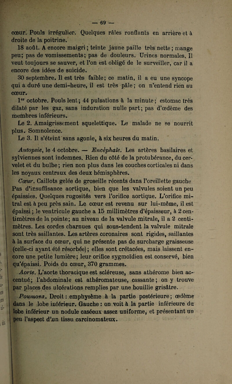 cœur. Pouls irrégulier. Quelques râles ronflants en arrière et à droite de la poitrine. 18 août. À encore maigri ; teinte jaune paille très nette ; mange peu; pas de vomissements; pas de douleurs. Urines normales. Il veut toujours se sauver, et l’on est obligé de le surveiller, car il a encore des idées de suicide. 30 septembre. Il est très faible; ce matin, il a eu une syncope qui a duré une demi-heure, il est très pâle; on n’entend rien au cœur. 1er octobre. Pouls lent; 44 pulsations à la minute; estomac très dilaté par les gaz, sans induration nulle part; pas d’œdème des membres inférieurs. Le 2. Amaigrissement squelettique. Le malade ne se nourrit plus. Somnolence. Le 3. Il s’éteint sans agonie, à six heures du matin. Autopsie, le 4 octobre. — Encéphale. Les artères basilaires et sylviennes sont indemnes. Rien du côté de la protubérance, du cer¬ velet et du bulbe ; rien non plus dans les couches corticales ni dans les noyaux centraux des deux hémisphères. Cœur. Caillots gelée de groseille récents dans l’oreillette gauche Pas d’insuffisance aortique, bien que les valvules soient un peu épaissies. Quelques rugosités vers l’orifice aortique. L’orifice mi¬ tral est à peu près sain. Le cœur est revenu sur lui-même, il est épaissi ; le ventricule gauche a 15 millimètres d’épaisseur, à 2 cen¬ timètres de la pointe; au niveau de la valvule mitrale, il a 2 centi¬ mètres. Les cordes charnues qui sous-tendent la valvule mitrale sont très saillantes. Les artères coronaires sont rigides, saillantes à la surface du cœur, qui ne présente pas de surcharge graisseuse (celle-ci ayant été résorbée); elles sont crétacées, mais laissent en¬ core une petite lumière; leur orifice sygmoïdien est conservé, bien qu’épaissi. Poids du cœur, 370 grammes. >, » ... Aorte. L’aorte thoracique est scléreuse, sans athérome bien ac¬ centué; l’abdominale est athéromateuse, cassante; on y trouve par places des ulcérations remplies par une bouillie grisâtre. Pourrions. Droit: emphysème à la partie postérieure; œdème dans le lobe inférieur. Gauche : on voit à la partie inférieure du lobe inférieur un nodule caséeux assez uniforme, et présentant un peu l’aspect d’un tissu carcinomateux.