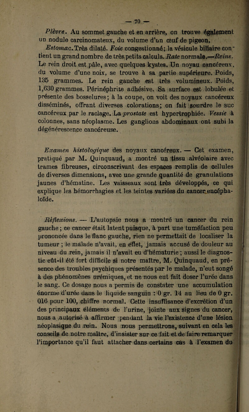 Plèvre. Au sommet gauche et en arrière, on trouve également un nodule carcinomateux, du volume d’un œuf de pigeon. Estomac.Très dilaté. Foie congestionné; la vésicule biliaire con- tient un grand nombre de très petits calculs. Rate normale.—Reins. Le rein droit est pâle, avec quelques kystes. Un noyau cancéreux, du volume d’une noix, se trouve à sa partie supérieure. Poids, 135 grammes. Le rein gauche est très volumineux. Poids, 1,630 grammes, Périnéphrite adhésive. Sa surface est lobulée et présente des bosselures; à la coupe, on voit des noyaux cancéreux disséminés, offrant diverses colorations; on fait sourdre le suc cancéreux par le raclage. prostate est hypertrophiée. Vessie à colonnes, sans néoplasme. Les ganglions abdominaux ont subi la dégénérescence cancéreuse. Examen histologique des noyaux cancéreux. — Get examen, pratiqué par M. Quinquaud, a montré un tissu alvéolaire avec trames fibreuses, circonscrivant des espaces remplis de cellules de diverses dimensions, avec une grande quantité de granulations jaunes d’hématine. Les vaisseaux sont très développés, ce qui explique les hémorrhagies et les teintes variées du cancer encépha- loïde. - Il Réflexions. — L’autopsie nous a montré un cancer du rein gauche ; ce cancer était latent puisque, à part une tuméfaction peu prononcée dans le flanc gauche, rien ne permettait de localiser la tumeur ; le malade n’avait, en effet, jamais accusé de douleur au niveau du rein, jamais il n’avait eu d’hématurie ; aussi le diagnos¬ tic eût-il été fort difficile si notre maître, M. Quinquaud, en pré¬ sence des troubles psychiques présentés par le malade, n’eut songé à des phénomènes urémiques, et ne nous eut fait doser l’urée dans le sang. Ce dosage nous a permis de constater une accumulation énorme d’urée dans le liquide sanguin : 0 gr. 14 au lieu de 0 gr. 016 pour 100, chiffre normal. Cette insuffisance d’excrétion d?un j des principaux éléments de l’urine, 'jointe aux signes du cancer, nous a .autorisé à affirmer 'pendant la vie l’existence d’une lésion néoplasiqpe du rein. Nous nous permettrons, suivant en cela les conseils de notre maître, d’insister sur ce fait et de faire remarquer l’importance qu’il faut attacher dans certains cas à l’examen du-