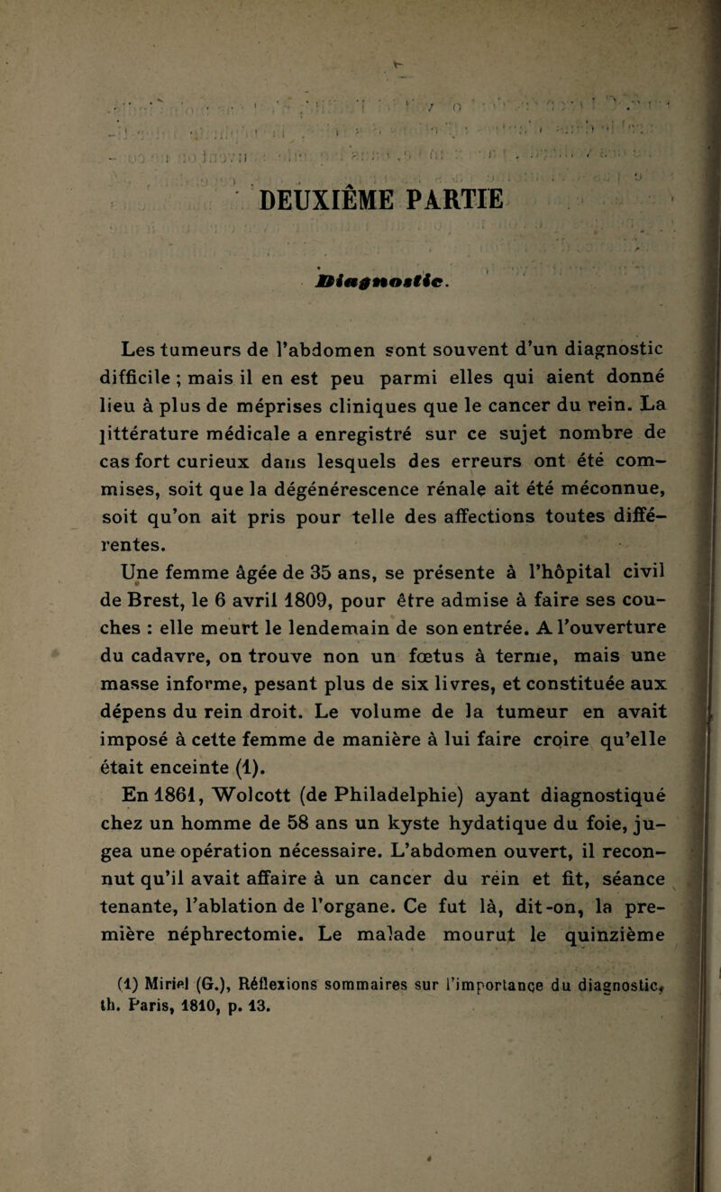 : I ’ ' ' - '• ! . t m. , i < i «■ ! . : . ' .\ ■ û; : ■ i' ■ 11 ' ; > U DEUXIEME PARTIE Les tumeurs de l’abdomen sont souvent d’un diagnostic difficile ; mais il en est peu parmi elles qui aient donné lieu à plus de méprises cliniques que le cancer du rein. La littérature médicale a enregistré sur ce sujet nombre de cas fort curieux dans lesquels des erreurs ont été com¬ mises, soit que la dégénérescence rénale ait été méconnue, soit qu’on ait pris pour telle des affections toutes diffé¬ rentes. Une femme âgée de 35 ans, se présente à l’hôpital civil de Brest, le 6 avril 1809, pour être admise à faire ses cou¬ ches : elle meurt le lendemain de son entrée. A l’ouverture du cadavre, on trouve non un fœtus à ternie, mais une masse informe, pesant plus de six livres, et constituée aux dépens du rein droit. Le volume de la tumeur en avait imposé à cette femme de manière à lui faire croire qu’elle était enceinte (1). En 1861, Wolcott (de Philadelphie) ayant diagnostiqué chez un homme de 58 ans un kyste hydatique du foie, ju¬ gea une opération nécessaire. L’abdomen ouvert, il recon¬ nut qu’il avait affaire à un cancer du réin et fit, séance tenante, l’ablation de l’organe. Ce fut là, dit-on, la pre¬ mière néphrectomie. Le malade mourut le quinzième (1) Miriel (G.), Réflexions sommaires sur l’importance du diagnostic* th. Paris, 1810, p. 13. ê f