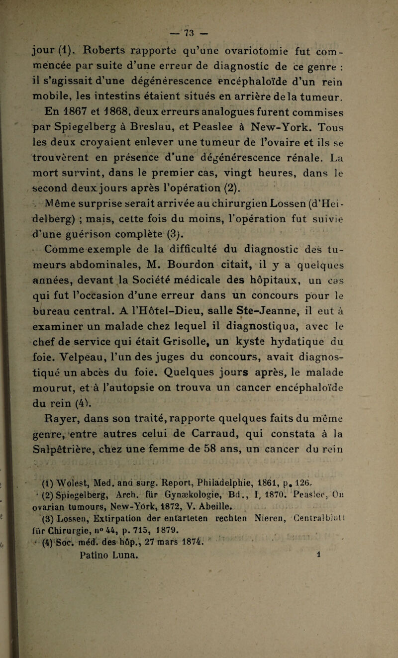 jour (1). Roberts rapporte qu’une ovariotomie fut com¬ mencée par suite d’une erreur de diagnostic de ce genre : il s’agissait d’une dégénérescence encéphaloïde d’un rein mobile, les intestins étaient situés en arrière de la tumeur. En 1867 et 4 868, deux erreurs analogues furent commises par Spiegelberg à Breslau, et Peaslee à New-York. Tous les deux croyaient enlever une tumeur de l’ovaire et ils se trouvèrent en présence d*une dégénérescence rénale. La mort survint, dans le premier cas, vingt heures, dans le second deux jours après l’opération (2). Même surprise serait arrivée au chirurgienLossen (d’Hei¬ delberg) ; mais, cette fois du moins, l’opération fut suivie d’une guérison complète (3). Comme exemple de la difficulté du diagnostic des tu¬ meurs abdominales, M. Bourdon citait, il y a quelques années, devant la Société médicale des hôpitaux, un cas qui fut l’occasion d’une erreur dans un concours pour le bureau central. A l’Hôtel-Dieu, salle Ste-Jeanne, il eut à examiner un malade chez lequel il diagnostiqua, avec le chef de service qui était Grisolle, un kyste hydatique du foie. Velpeau, l’un des juges du concours, avait diagnos¬ tiqué un abcès du foie. Quelques jours après, le malade mourut, et à l’autopsie on trouva un cancer encéphaloïde du rein (4L Rayer, dans son traité, rapporte quelques faits du même genre, entre autres celui de Carraud, qui constata à la Salpêtrière, chez une femme de 58 ans, un cancer du rein (t) Wolest, Med. and surg. Report, Philadelphie, 1861, p. 126,. (2) Spiegelberg, Arch. für Gynækologie, Bd., 1,1870. Peaslee, On ovarian tumours, New-York, 1872, V. Abeille. (3) Lossen, Éxtirpation der entarteten rechten Nieren, Centra!bls'.li für Chirurgie, n° 44, p. 715, 1879. ‘ (4)lSoc. méd. des hôp., 27 mars 1874. Patino Luna. 1