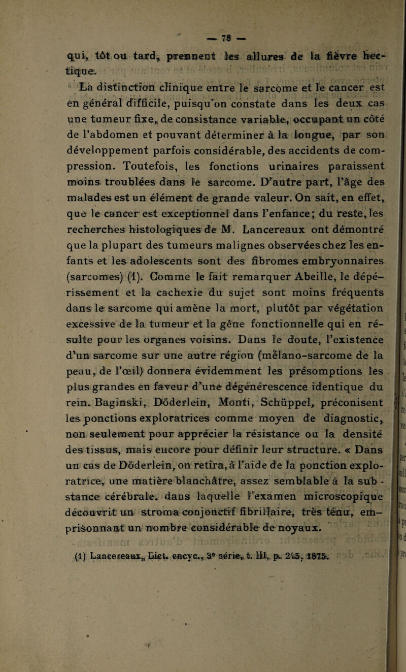 qui, tôt ou tai?d, prennent lies allures de la fièvre bec- e. : r, f La distinction clinique entre le sarcome et le cancer est ’ ’V ■■ • *; > - ;v. . ; . f: en général difficile, puisqu’on constate dans les deux cas une tumeur fixe,, de consistance variable, occupant un côté de l’abdomen et pouvant déterminer à la longue, par son développement parfois considérable, des accidents de com¬ pression. Toutefois, les fonctions urinaires paraissent moins troublées dans le sarcome. D’autre part, l’âge des malades est un élément de grande valeur. On sait, en effet, que le cancer est exceptionnel dans l’enfance; du reste,les t e ’ * , ' ’ i; recherches histologiques de M. Lancereaux ont démontré que la plupart des tumeurs malignes observées chez les en¬ fants et les adolescents sont des fibromes embryonnaires (sarcomes) (1). Gomme le fait remarquer Abeille, le dépé¬ rissement et la cachexie du sujet sont moins fréquents dans le sarcome qui amène la mort, plutôt par végétation excessive de la tumeur et la gêne fonctionnelle qui en ré¬ sulte pour les organes voisins. Dans le doute, l’existence d’un sarcome sur une autre région (melano-sarcome de la peau, de l’œil) donnera évidemment les présomptions les plus grandes en faveur d’une dégénérescence identique du rein. Baginski, Doderlein, Monti, Schüppel, préconisent les ponctions exploratrices comme moyen de diagnostic, non seulement pour apprécier la résistance ou la densité des tissus, mais encore pour définir leur structure. « Dans un cas de Doderlein, on retira, à l’aide de la ponction explo¬ ratrice, une matière blanchâtre, assez semblable à la sub - stance cérébrale, dans laquelle l'examen microscopique découvrit un stroma conjonctif fibrilfaire, très ténu, em¬ prisonnant un nombre considérable de noyaux. i- t » • ’ tj .. i • rv ' i ■ • ' T i r’ Y ' i * ; f f ; ■ . f. ■ ■ . . . / • • • * ’ j >-■ < » * • • '* I (1) Lancereaux,, IàicL eacye., 3° série,, t. lit, ps. 245, 187&. Y