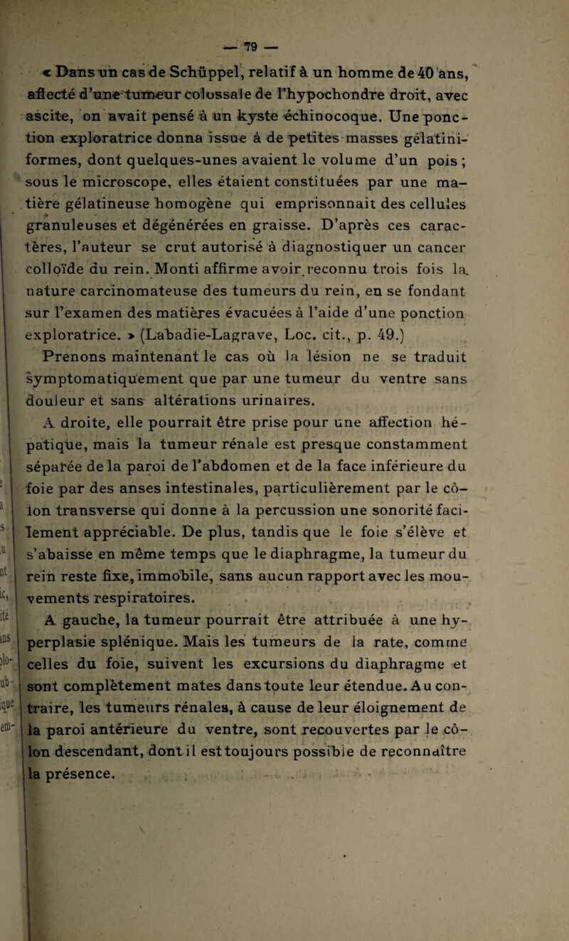 « Dans un cas de Schüppel, relatif à un homme de 40 ans, i :S ,U at ic, ite ms )lo* ub* ê®' afîecté d’une tumeur colossale de î’hypochondre droit, avec ascite, on avait pensé a un kyste échinocoque. Une ponc¬ tion exploratrice donna issue à de petites masses gélatini- formes, dont quelques-unes avaient le volume d’un pois ; sous le microscope, elles étaient constituées par une ma- s. • • . , . » tière gélatineuse homogène qui emprisonnait des cellules ♦ - _ granuleuses et dégénérées en graisse. D’après ces carac¬ tères, l’auteur se crut autorisé à diagnostiquer un cancer colloïde du rein. Monti affirme avoir.reconnu trois fois la. nature carcinomateuse des tumeurs du rein, en se fondant sur l’examen des matières évacuées à l’aide d’une ponction exploratrice. » (Labadie-Lagrave, Loc. cit., p. 49.) r . ' ■» * . ' . - Prenons maintenant le cas où la lésion ne se traduit symptomatiquement que par une tumeur du ventre sans douleur et sans altérations urinaires. A droite, elle pourrait être prise pour une affection hé¬ patique, mais la tumeur rénale est presque constamment séparée de la paroi de l'abdomen et de la face inférieure du foie par des anses intestinales, particulièrement par le cô¬ lon transverse qui donne à la percussion une sonorité faci¬ lement appréciable. De plus, tandis que le foie s’élève et s’abaisse en même temps que le diaphragme, la tumeur du rein reste fixe, immobile, sans aucun rapport avec les mou¬ vements respiratoires. A gauche, la tumeur pourrait être attribuée à une hy¬ perplasie splénique. Mais les tumeurs de la rate, comme celles du foie, suivent les excursions du diaphragme et sont complètement mates dans toute leur étendue. A u con¬ traire, les tumeurs rénales, à cause de leur éloignement de la paroi antérieure du ventre, sont recouvertes par le cô¬ lon descendant, dont il est toujours possible de reconnaître la présence. 1