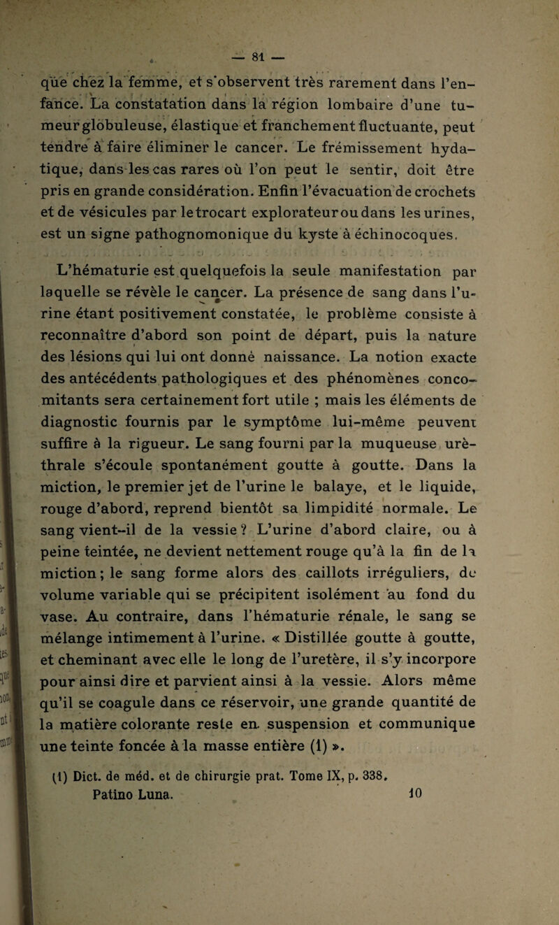 que chez la femme, et s'observent très rarement dans l’en- L • ; \ r • * i fance. La constatation dans la région lombaire d’une tu¬ meur globuleuse, élastique et franchement fluctuante, peut tendre à faire éliminer le cancer. Le frémissement hyda¬ tique, dans les cas rares où l’on peut le sentir, doit être pris en grande considération. Enfin l’évacuation de crochets et de vésicules par le trocart explorateur ou dans les urines, est un signe pathognomonique du kyste à échinocoques. L’hématurie est quelquefois la seule manifestation par laquelle se révèle le cancer. La présence de sang dans l’u¬ rine étant positivement constatée, le problème consiste à reconnaître d’abord son point de départ, puis la nature des lésions qui lui ont donné naissance. La notion exacte des antécédents pathologiques et des phénomènes conco¬ mitants sera certainement fort utile ; mais les éléments de diagnostic fournis par le symptôme lui-même peuvent suffire à la rigueur. Le sang fourni par la muqueuse uré¬ thrale s’écoule spontanément goutte à goutte. Dans la miction, le premier jet de l’urine le balaye, et le liquide, rouge d’abord, reprend bientôt sa limpidité normale. Le sang vient-il de la vessie ? L’urine d’abord claire, ou à peine teintée, ne devient nettement rouge qu’à la fin de 1a miction ; le sang forme alors des caillots irréguliers, de volume variable qui se précipitent isolément au fond du vase. Au contraire, dans l’hématurie rénale, le sang se mélange intimement à l’urine. « Distillée goutte à goutte, et cheminant avec elle le long de l’uretère, il s’y incorpore pour ainsi dire et parvient ainsi à la vessie. Alors même qu’il se coagule dans ce réservoir, une grande quantité de la matière colorante reste en. suspension et communique une teinte foncée à la masse entière (1) ». (1) Dict. de méd. et de chirurgie prat. Tome IX, p. 338. Patino Luna. 10