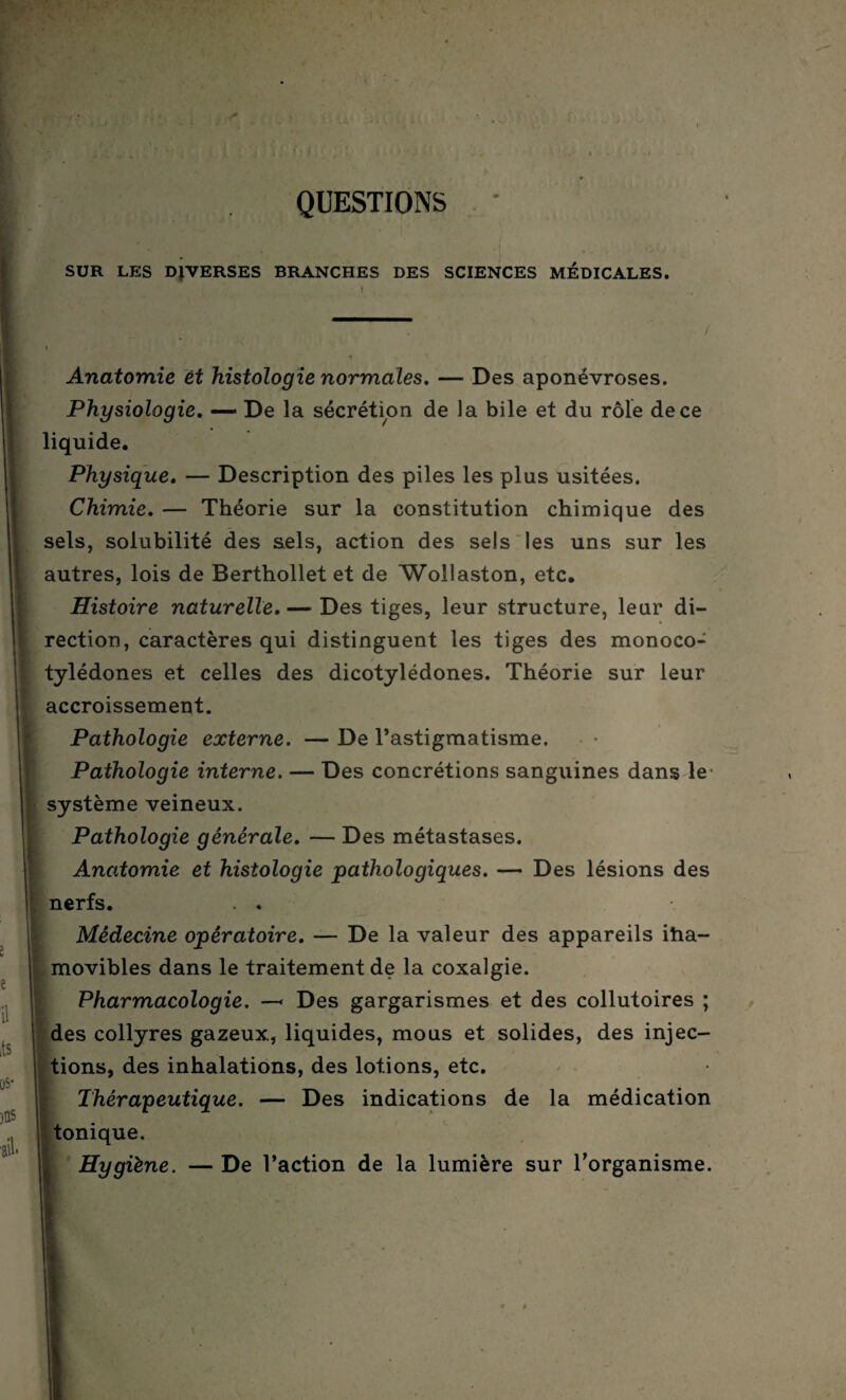 QUESTIONS SÜR LES DIVERSES BRANCHES DES SCIENCES MÉDICALES. / 2 e il its [)S* jus ail* Anatomie et histologie normales. — Des aponévroses. Physiologie, — De la sécrétion de la bile et du rôle de ce liquide. Physique, — Description des piles les plus usitées. Chimie, — Théorie sur la constitution chimique des sels, solubilité des aels, action des sels les uns sur les autres, lois de Berthollet et de Wollaston, etc. Histoire naturelle,— Des tiges, leur structure, leur di¬ rection, caractères qui distinguent les tiges des monoco- tylédones et celles des dicotylédones. Théorie sur leur accroissement. Pathologie externe. — De l’astigmatisme. Pathologie interne. — Des concrétions sanguines dans le système veineux. Pathologie générale, — Des métastases. Anatomie et histologie pathologiques. — Des lésions des nerfs. . . Médecine opératoire, — De la valeur des appareils itia- movibles dans le traitement de la coxalgie. Pharmacologie. —< Des gargarismes et des collutoires ; ! des collyres gazeux, liquides, mous et solides, des injec¬ tions, des inhalations, des lotions, etc. Thérapeutique. — Des indications de la médication tonique. Hygiène. — De l’action de la lumière sur l’organisme.