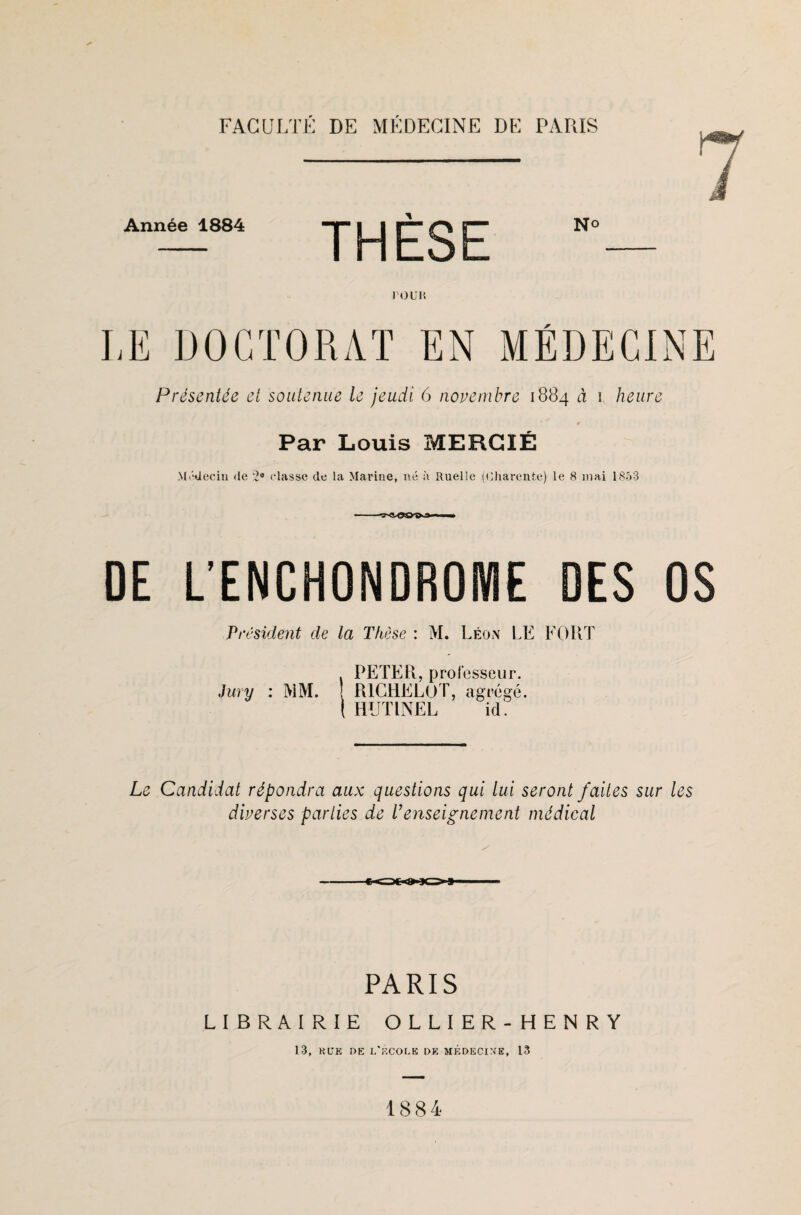 Année 1884 N° FO UK LE DOCTORAT EN MÉDECINE Présentée et soutenue le jeudi 6 novembre 1884 à 1 heure 4 Par Louis MERGIÉ Médecin de 2® classe de la Marine, né à Ruelle (Charente) le 8 mai 1853 DE L’ENCHONDROME DES OS Président de la Thèse : M. Léon LE FORT . PETER, professeur. Jury : MM. ! RICHELÙT, agrégé. ( HUTINEL id. Le Candidat répondra aux questions qui lui seront faites sur les diverses parties de l’enseignement médical PARIS LIBRAIRIE OLLIER-HENRY 13, R U K DE L'F.COLE DE MÉDECINE, 13 1884