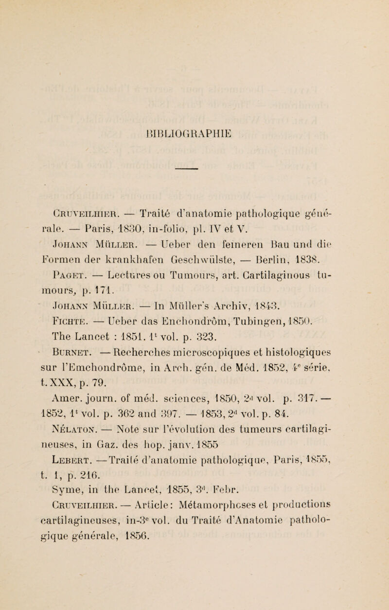 BIBLIOGRAPHIE Cruveilhier. — Traité d’anatomie pathologique géné¬ rale. — Paris, 1830. in-folio, pl. IV et V. Johann Müller. — Ueber den femeren Bau und die Formen der krankhafen Geschwülste, — Berlin, 1838. Paget. — Lectures ou Tumours, art. Gartilaginous tu¬ mours, p. 171. Johann Müller. — In Müller's Archiv, 1843. Fichte. — Ueber das Enchondrôm, Tubingen, 1850. The Lancet : 1851. lfc vol. p. 323. Bürnet. — Recherches microscopiques et histologiques sur FEmchondrôme, in Arch. gén. de Méd. 1852, 4e série, t.XXX, p. 79. Amer, journ. of méd. sciences, 1850, 2<i vol. p. 317.— 1852, lfc vol. p. 362 and 397. — 1853, 2<l vol. p. 84. Nélaton. — Note sur l’évolution des tumeurs cartilagi¬ neuses, in Gaz. des hop. janv. 1855 Lebert. —Trailé d’anatomie pathologique, Paris, 1855, t. i, p. 216. Syme, in the Lancet, 1855, 3d. Febr. Cruveilhier. — Article: Métamorphoses et productions cartilagineuses, in-3evol. du Traité d’Anatomie patholo¬ gique générale, 1856.