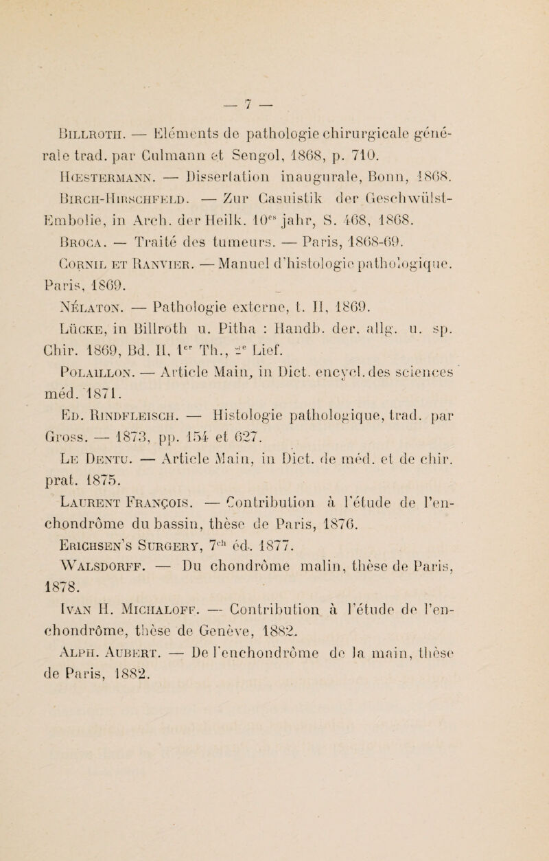 Billroth. — Eléments de pathologie chirurgicale géné¬ rale trad. par Culmann et Sengol, 1868, p. 710. Hœstermann. — Dissertation inaugurale, Bonn, 1868. Birch-Hirschfeld. — Zur Casuistik der Geschwülst- Embolie, in Arch. der Heilk. 10e8 jahr, S. 468, 1868. Broca. — Traité des tumeurs. — Paris, 1868-69. Cornil et Ranvier. —Manuel d’histologie pathologique. Paris, 1869. Nélaton. — Pathologie externe, t. II, 1869. Lücke, in Billroth u. Pitha : Handb. der. allg. u. sp. Ghir. 1869, Bd. II, Ier Th., “2e Lief. Polaillon. — Article Main, in Dict. encycl.des sciences méd. 1871. En. Rindfleisgii. — Histologie pathologique, trad. par Gross. — 1873, pp. 154 et 627. Le Dentu. — Article Main, in Dict. de méd. et de chir. prat. 1875. Laurent François. — Contribution à l’étude de l’en- chondrôme du bassin, thèse de Paris, 1876. Erichsen’s Surgery, 7ch éd-. 1877. Walsdorff. — Du chondrome malin, thèse de Paris, 1878. Ivan H. Miciialoff. — Contribution à l’étude de Ten¬ et) ondrôme, thèse de Genève, 1882. Alph. Aubert. — De l’enchondrôme de la main, thèse de Paris, 1882.