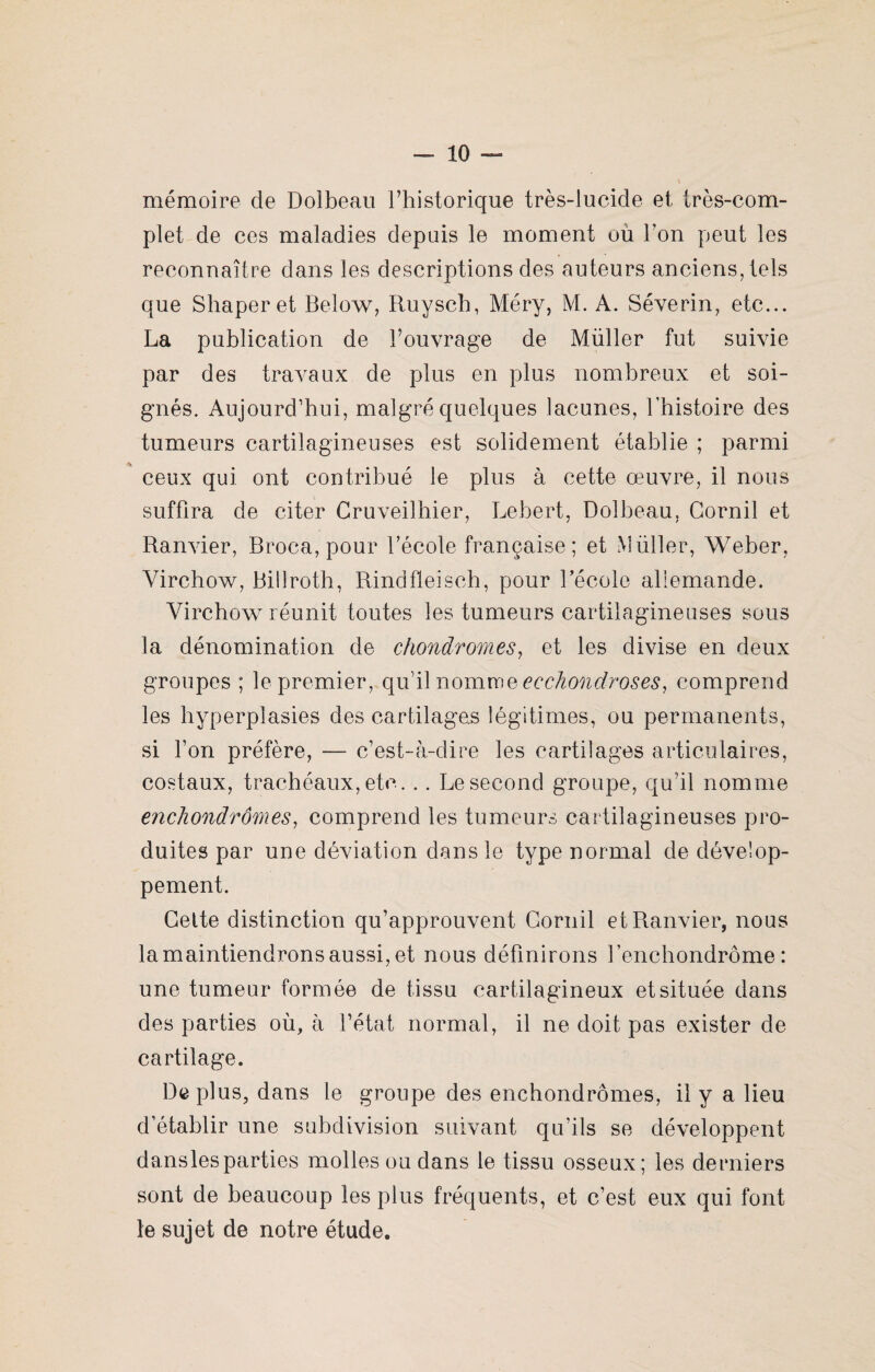 mémoire de Dolbeau l’historique très-lucide et très-com¬ plet de ces maladies depuis le moment ou Ton peut les reconnaître dans les descriptions des auteurs anciens, tels que Shaperet Below, Ruysch, Méry, M. A. Séverin, etc... La publication de l’ouvrage de Müller fut suivie par des travaux de plus en plus nombreux et soi¬ gnés. Aujourd’hui, malgré quelques lacunes, l’histoire des tumeurs cartilagineuses est solidement établie ; parmi ceux qui ont contribué le plus à cette œuvre, il nous suffira de citer Cruveilhier, Lebert, Dolbeau, Gornil et Ranvier, Broca, pour l’école française; et Millier, Weber, Virchow, Billroth, Rindfleisch, pour l’école allemande. Virchow7- réunit toutes les tumeurs cartilagineuses sous la dénomination de chondromes, et les divise en deux groupes ; le premier, qu’il nomme eechondroses, comprend les hyperplasies des cartilages légitimes, ou permanents, si l’on préfère, — c’est-à-dire les cartilages articulaires, costaux, trachéaux, etc. .. Le second groupe, qu’il nomme enchondrornes, comprend les tumeurs cartilagineuses pro¬ duites par une déviation dans le type normal de dévelop¬ pement. Celte distinction qu’approuvent Gornil et Ranvier, nous la maintiendrons aussi, et nous définirons fenchondrôme : une tumeur formée de tissu cartilagineux et située dans des parties où, à l’état normal, il ne doit pas exister de cartilage. De plus, dans le groupe des enchondrômes, il y a lieu d’établir une subdivision suivant qu’ils se développent danslesparties molles ou dans le tissu osseux; les derniers sont de beaucoup les plus fréquents, et c’est eux qui font le sujet de notre étude.