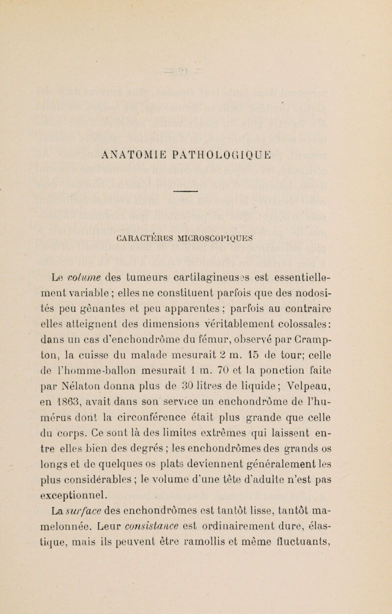 ANATOMIE PATHOLOGIQUE CARACTÈRES MICROSCOPIQUES Le volume des tumeurs cartilagineuses est essentielle¬ ment variable ; elles ne constituent parfois que des nodosi¬ tés peu gênantes et peu apparentes ; parfois au contraire elles atteignent des dimensions véritablement colossales: dans un cas d’enchondrôme du fémur, observé par Cramp- ton, la cuisse du malade mesurait 2 m. 15 de tour; celle de l’homme-ballon mesurait 1 m. 70 et la ponction faite par Nélaton donna plus de 30 litres de liquide; Velpeau, en 1863, avait dans son service un enchondrôme de L'hu¬ mérus dont la circonférence était plus grande que celle du corps. Ce sont là des limites extrêmes qui laissent en¬ tre elles bien des degrés ; les enchondrômes des grands os longs et de quelques os plats deviennent généralement les plus considérables ; le volume d’une tête d’adulte n’est pas exceptionnel. La surface des enchondrômes est tantôt lisse, tantôt ma¬ melonnée. Leur consistance est ordinairement dure, élas¬ tique, mais ils peuvent être ramollis et même fluctuants,