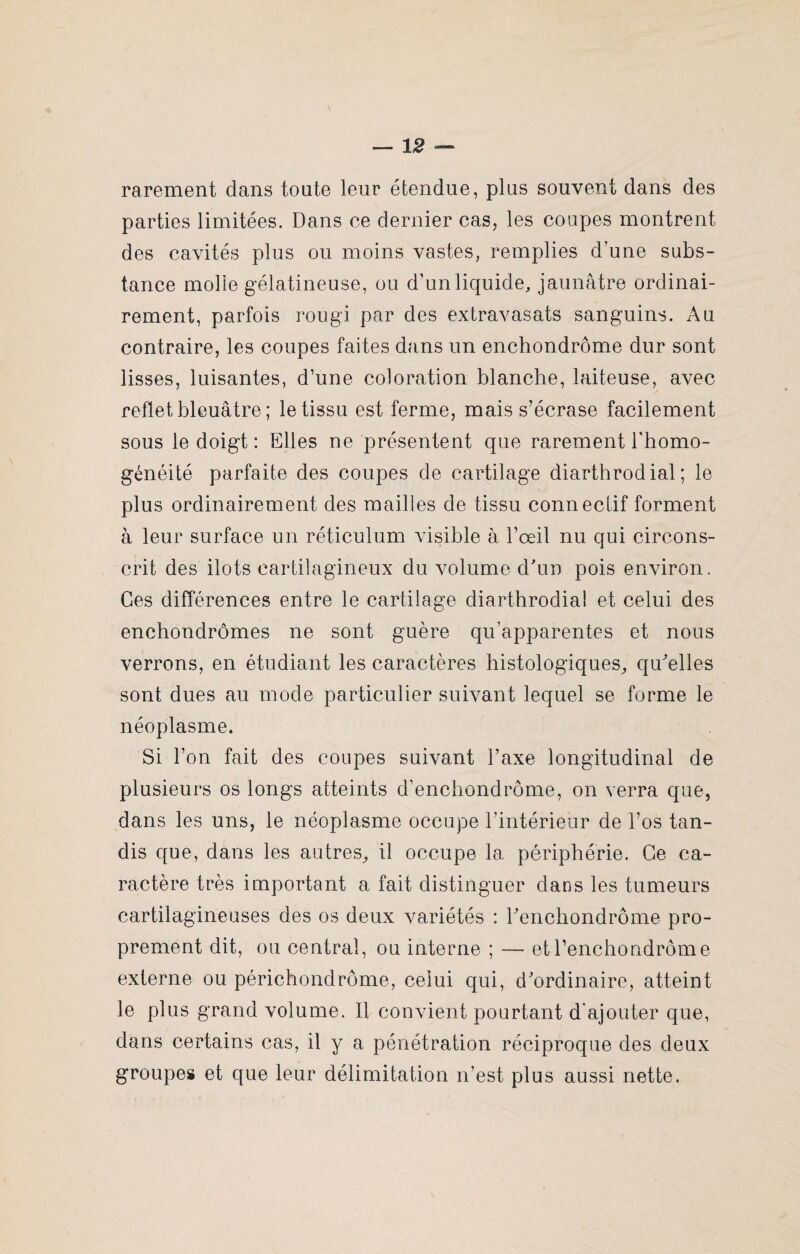 rarement dans toute leur étendue, plus souvent dans des parties limitées. Dans ce dernier cas, les coupes montrent des cavités plus ou moins vastes, remplies d’une subs¬ tance mode gélatineuse, ou d’unliquide, jaunâtre ordinai¬ rement, parfois rougi par des extravasats sanguins. Au contraire, les coupes faites dans un enchondrôme dur sont lisses, luisantes, d’une coloration blanche, laiteuse, avec reflet bleuâtre ; le tissu est ferme, mais s’écrase facilement sous le doigt: Elles ne présentent que rarement l'homo¬ généité parfaite des coupes de cartilage diarthrod ial ; le plus ordinairement des mailles de tissu connectif forment à leur surface un réticulum visible à l’œil nu qui circons¬ crit des ilôts cartilagineux du volume d'un pois environ. Ces différences entre le cartilage diarthrodial et celui des enchondrômes ne sont guère qu’apparentes et nous verrons, en étudiant les caractères histologiques, qu'elles sont dues au mode particulier suivant lequel se forme le néoplasme. Si l’on fait des coupes suivant l’axe longitudinal de plusieurs os longs atteints d’enchondrôme, on verra que, dans les uns, le néoplasme occupe l’intérieur de l’os tan¬ dis que, dans les autres, il occupe la périphérie. Ge ca¬ ractère très important a fait distinguer dans les tumeurs cartilagineuses des os deux variétés : renchondrôme pro¬ prement dit, ou ceutral, ou interne ; — et l’enchondrôme externe ou périchondrôme, celui qui, d'ordinaire, atteint le plus grand volume. Il convient pourtant d’ajouter que, dans certains cas, il y a pénétration réciproque des deux groupes et que leur délimitation n’est plus aussi nette.