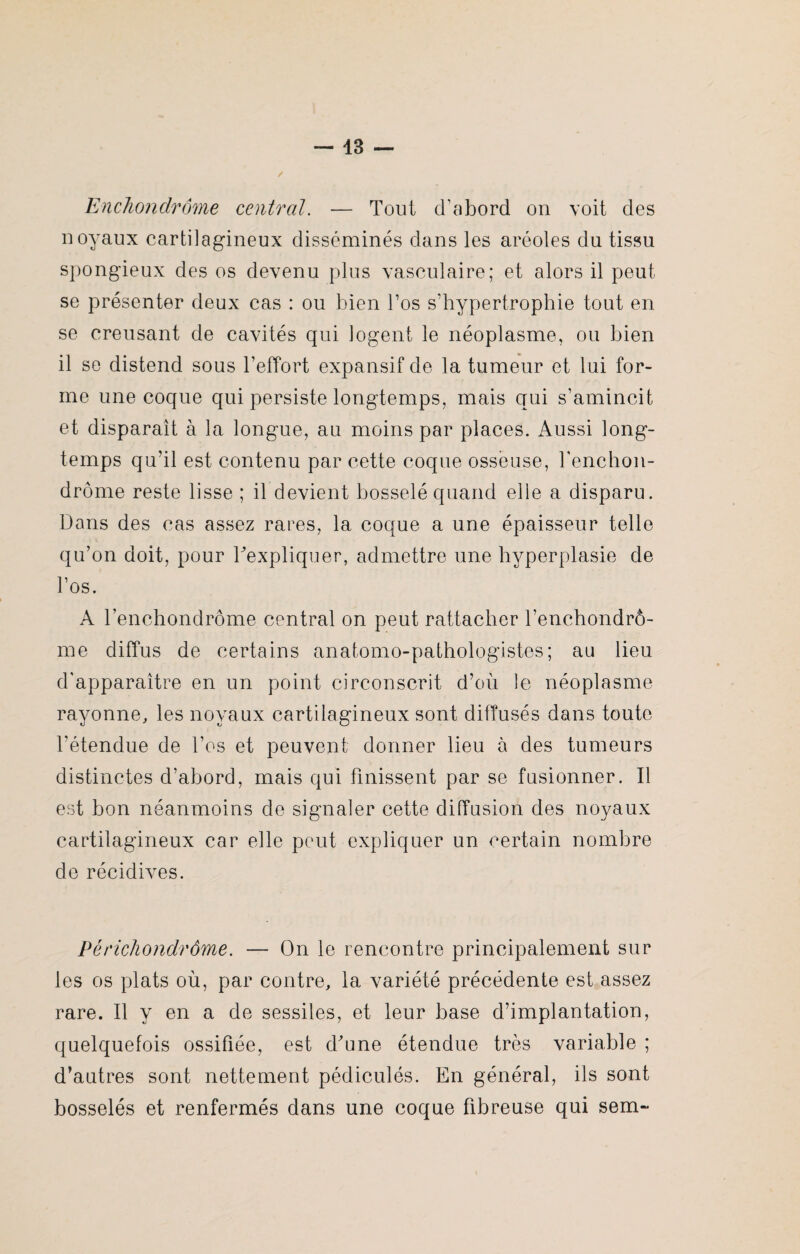 Enchondrôme central. — Tout d’abord on voit des noyaux cartilagineux disséminés dans les aréoles du tissu spongieux des os devenu plus vasculaire; et alors il peut se présenter deux cas : ou bien l’os s’hypertrophie tout en se creusant de cavités qui logent le néoplasme, ou bien il se distend sous l’effort expansif de la tumeur et lui for¬ me une coque qui persiste longtemps, mais qui s’amincit et disparaît à la longue, au moins par places. Aussi long¬ temps qu’il est contenu par cette coque osseuse, fenchon- drôme reste lisse ; il devient bosselé quand elie a disparu. Dans des cas assez rares, la coque a une épaisseur telle qu’on doit, pour l'expliquer, admettre une hyperplasie de l’os. A l’enchondrôme central on peut rattacher Tenchondrô- me diffus de certains anatomo-pathologistes; au lieu d’apparaître en un point circonscrit d’où le néoplasme rayonne, les noyaux cartilagineux sont diffusés dans toute l’étendue de l’os et peuvent donner lieu à des tumeurs distinctes d’abord, mais qui finissent par se fusionner. Il est bon néanmoins de signaler cette diffusion des noyaux cartilagineux car elle peut expliquer un certain nombre de récidives. Périchonclrôme. — On le rencontre principalement sur les os plats où, par contre, la variété précédente est assez rare. Il y en a de sessiles, et leur base d’implantation, quelquefois ossifiée, est d'une étendue très variable ; d’autres sont nettement pédiculés. En général, ils sont bosselés et renfermés dans une coque fibreuse qui sem~