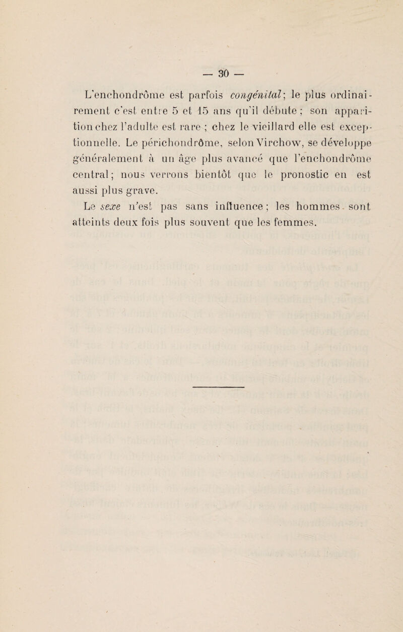 L’enchondrôme est parfois congénital; le plus ordinai¬ rement c'est entre 5 et 15 ans qu’il débute; son appari¬ tion chez l’adulte est rare ; chez le vieillard elle est excep¬ tionnelle. Le périchondrôme, selon Virchow, se développe généralement à un âge plus avancé que l’enchondrôme central; nous verrons bientôt que le pronostic en est aussi plus grave. Le sexe n'est pas sans influence ; les hommes sont atteints deux fois plus souvent que les femmes.