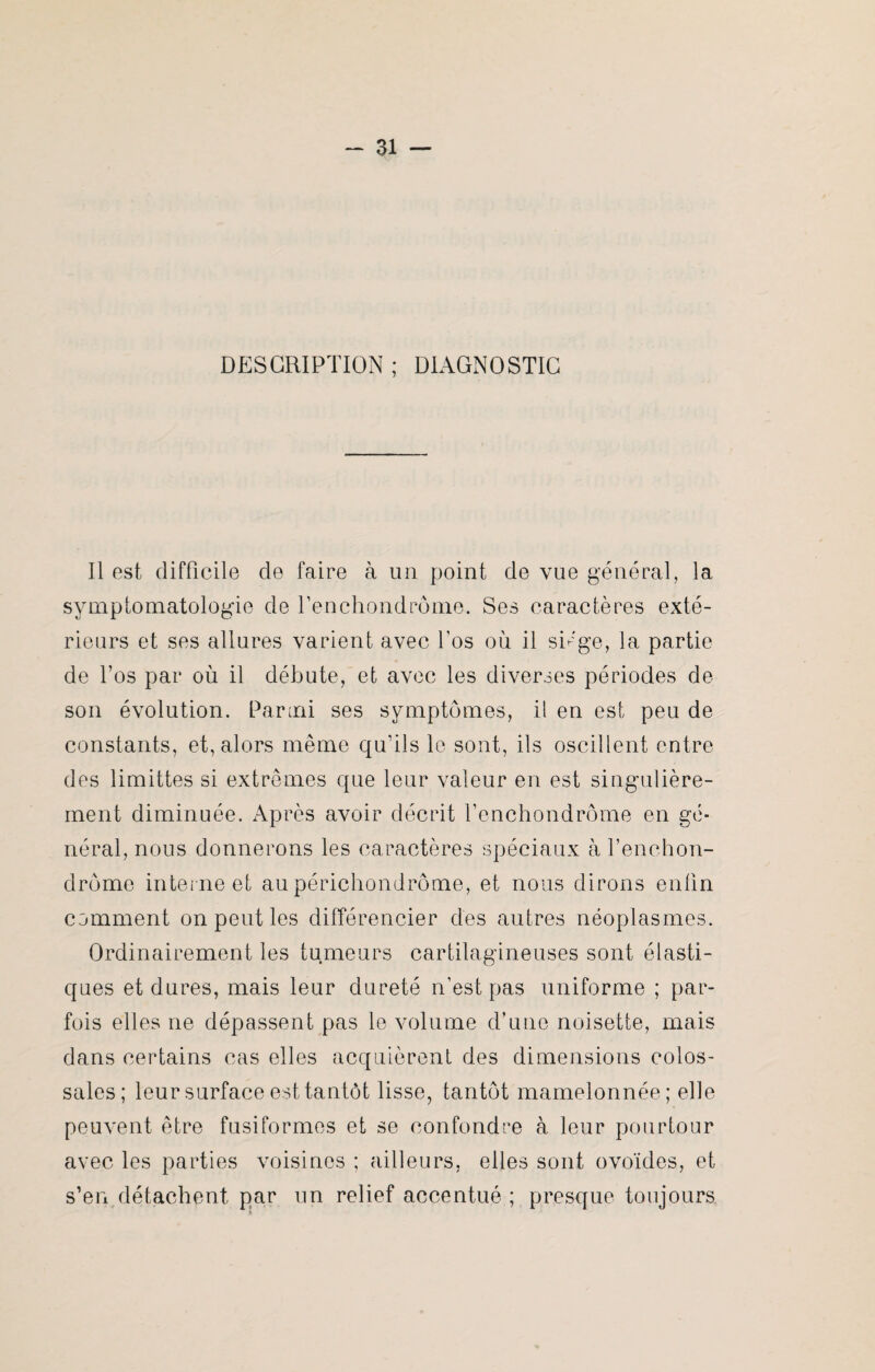 DESCRIPTION ; DIAGNOSTIC Il est difficile de faire à un point de vue général, la symptomatologie de Tenchondrôme. Ses caractères exté¬ rieurs et ses allures varient avec l’os où il siège, la partie de l’os par où il débute, et avec les diverses périodes de son évolution. Parmi ses symptômes, il en est peu de constants, et, alors même qu’ils le sont, ils oscillent entre des limittes si extrêmes que leur valeur en est singulière¬ ment diminuée. Après avoir décrit fenchondrôme en gé¬ néral, nous donnerons les caractères spéciaux à fenchon- drôme interne et au périchondrôme, et nous dirons enfin comment on peut les différencier des autres néoplasmes. Ordinairement les tumeurs cartilagineuses sont élasti¬ ques et dures, mais leur dureté n’est pas uniforme ; par¬ fois elles ne dépassent pas le volume d’une noisette, mais dans certains cas elles acquièrent des dimensions colos¬ sales; leur surface est tantôt lisse, tantôt mamelonnée; elle peuvent être fusiformes et se confondre à leur pourtour avec les parties voisines ; ailleurs, elles sont ovoïdes, et s’en détachent par un relief accentué ; presque toujours