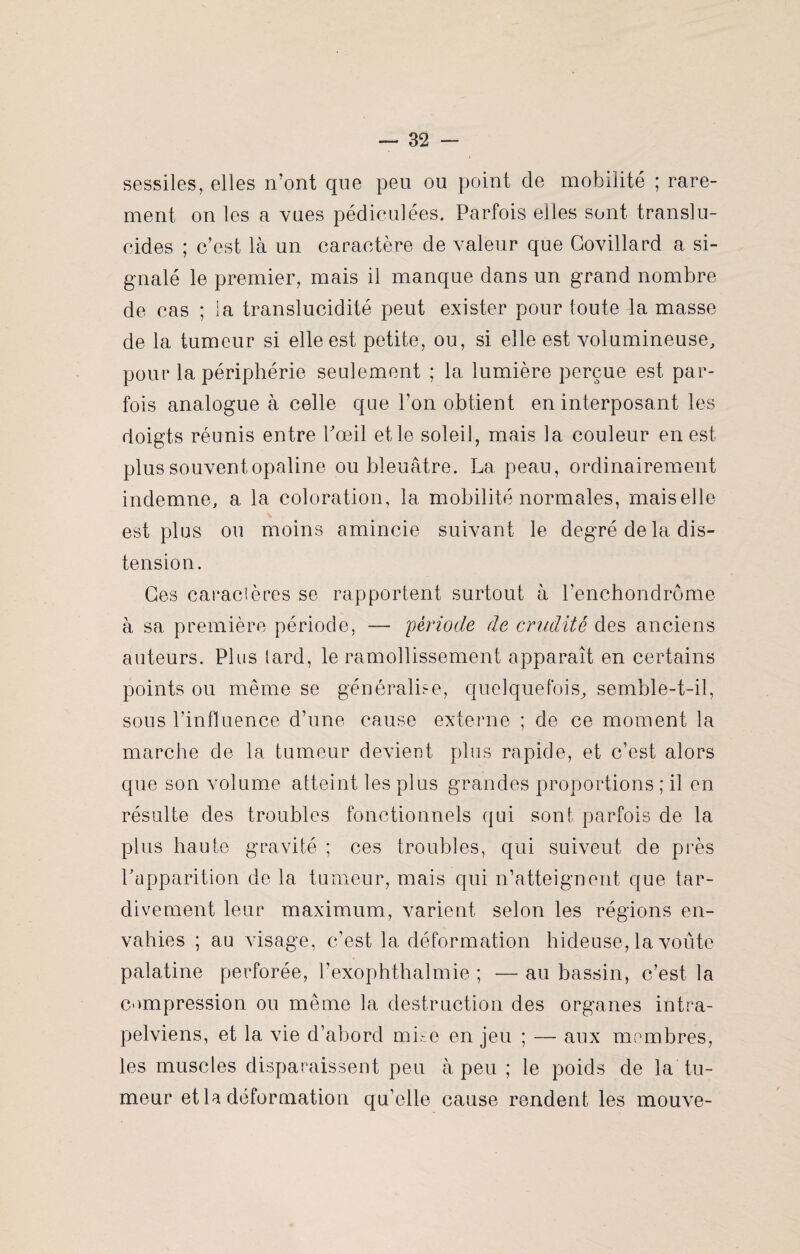 sessiles, elles iront que peu ou point de mobilité ; rare¬ ment on les a vues pédiculées. Parfois elles sont translu¬ cides ; c’est là un caractère de valeur que Covillard a si¬ gnalé le premier, mais il manque dans un grand nombre de cas ; la translucidité peut exister pour toute la masse de la tumeur si elle est petite, ou, si elle est volumineuse, pour la périphérie seulement ; la lumière perçue est par¬ fois analogue à celle que l’on obtient en interposant les doigts réunis entre Pœil et le soleil, mais la couleur en est plus souvent opaline ou bleuâtre. La peau, ordinairement indemne, a la coloration, la mobilité normales, maiselle est plus ou moins amincie suivant le degré de la dis¬ tension. Ces caracières se rapportent surtout à l’enchondrome à sa première période, — période de crudité des anciens auteurs. Plus tard, le ramollissement apparaît en certains points ou même se généralise, quelquefois, semble-t-il, sous l’influence d’une cause externe ; de ce moment la marche de la tumeur devient plus rapide, et c’est alors que son volume atteint les plus grandes proportions ; il en résulte des troubles fonctionnels qui sont parfois de la plus haute gravité ; ces troubles, qui suiveut de près l’apparition de la tumeur, mais qui n’atteignent que tar¬ divement leur maximum, varient selon les régions en¬ vahies ; au visage, c’est la déformation hideuse, la voûte palatine perforée, l’exophthalmie ; — au bassin, c’est la compression ou même la destruction des organes intra- pelviens, et la vie d’abord mise en jeu ; — aux membres, les muscles disparaissent peu à peu ; le poids de la tu¬ meur et la déformation qu’elle cause rendent les mouve-