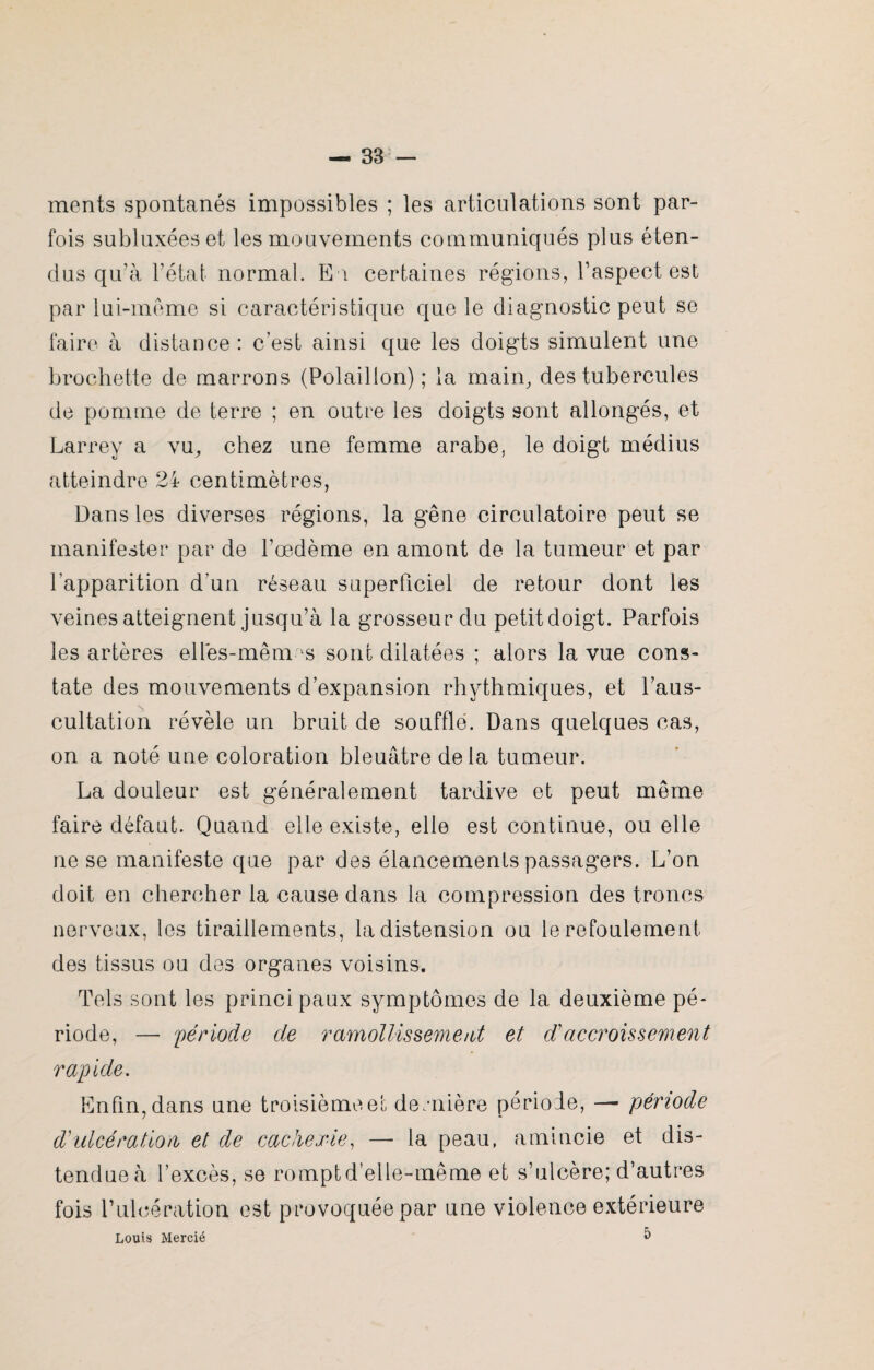 ments spontanés impossibles ; les articulations sont par¬ fois subluxées et les mouvements communiqués plus éten¬ dus qu'à l’état normal. En certaines régions, l’aspect est par lui-même si caractéristique que le diagnostic peut se faire à distance: c'est ainsi que les doigts simulent une brochette de marrons (Polaillon) ; la main, des tubercules de pomme de terre ; en outre les doigts sont allongés, et Larrey a vu, chez une femme arabe, le doigt médius atteindre 24 centimètres, Dans les diverses régions, la gêne circulatoire peut se manifester par de l’oedème en amont de la tumeur et par l’apparition d’un réseau superficiel de retour dont les veines atteignent jusqu’à la grosseur du petitdoigt. Parfois les artères elles-mêmes sont dilatées ; alors la vue cons¬ tate des mouvements d’expansion rhythmiques, et l’aus¬ cultation révèle un bruit de soufflé. Dans quelques cas, on a noté une coloration bleuâtre delà tumeur. La douleur est généralement tardive et peut même faire défaut. Quand elle existe, elle est continue, ou elle ne se manifeste que par des élancements passagers. L’on doit en chercher la cause dans la compression des troncs nerveux, les tiraillements, la distension ou le refoulement des tissus ou des organes voisins. Tels sont les principaux symptômes de la deuxième pé¬ riode, — période de ramollissement et d accroissement rapide. Enfin, dans une troisième et dernière période, — période d ulcération et de cachexie, — la peau, amincie et dis¬ tendue à l’excès, se romptd elle-même et s’ulcère; d’autres fois T ulcération est provoquée par une violence extérieure Louis Mercié