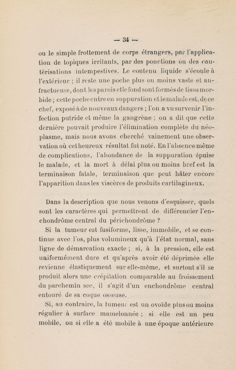 ou le simple frottement de corps étrangers, par l’applica¬ tion de topiques irritants, par des ponctions ou des cau¬ térisations intempestives. Le coutenu liquide s’écoule à l’extérieur ; il reste une poche plus ou moins vaste et an¬ fractueuse, dont les parois etle fond sont formés de tissu mor¬ bide ; cette poche entre en suppuration etlemaladeest, dece chef, exposé àde nouveaux dangers ; l’on a vu survenir l’in¬ fection putride et même la gangrène ; on a dit que cette dernière pouvait produire l’élimination complète du néo¬ plasme, mais nous avons cherché vainement une obser¬ vation où cetheureux résultat fut noté. En l’absence même de complications, l’abondance de la suppuration épuise le malade, et la mort à délai plus ou moins bref est la terminaison fatale, terminaison que peut hâter encore l’apparition dans les viscères de produits cartilagineux. Dans la description que nous venons d’esquisser, quels sont les caractères qui permettront de différencier l’en- chondrôme central du périchondrôme ? Si la tumeur est fusiforme, lisse, immobile, et se con¬ tinue avec l’os, plus volumineux qu’à l’état normal, sans ligne de démarcation exacte ; si, à la pression, elle est uniformément dure et qu’après avoir été déprimée elle revienne élastiquement sur elle-même, et surtout s’il se produit alors une crépitation comparable au froissement du parchemin sec, il s’agit d’un enchondrôme central entouré de sa coque osseuse. Si, au contraire, la tumeur est un ovoïde plus ou moins régulier à surface mamelonnée ; si elle est un peu mobile, ou si elle a été mobile à une époque antérieure