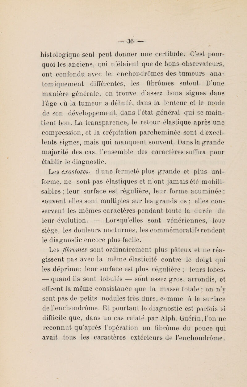histologique seul peut donner une certitude. C’est pour¬ quoi les anciens, qui n’étaient que de bons observateurs, ont confondu avec les enchondrômes des tumeurs ana¬ tomiquement différentes, les fibromes sutout. D'une manière générale, on trouve d'assez bons signes dans l’âge tù la tumeur a débuté, dans la lenteur et le mode de son développement, dans l’état général qui se main¬ tient bon. La transparence, le retour élastique après une compression, et la crépitation parcheminée sont d'excel¬ lents signes, mais qui manquent souvent. Dans la grande majorité des cas, l’ensemble des caractères suffira, pour établir le diagnostic. Les exostoses. d une fermeté plus grande et plus uni¬ forme, ne sont pas élastiques et n’ont jamais été mobili¬ sables ; leur surface est régulière, leur forme acuminée; souvent elles sont multiples sur les grands os ; elles con¬ servent les mêmes caractères pendant toute la durée de leur évolution, — Lorsqu’elles sont vénériennes, leur siège, les douleurs nocturnes, les commémoratifs rendent le diagnostic encore plus facile. Les fibromes sont ordinairement plus pâteux et ne réa¬ gissent pas avec la même élasticité contre le doigt qui les déprime; leur surface est plus régulière ; leurs lobes, ■— quand ils sont lobulés — sont assez gros, arrondis, et offrent la même consistance que la masse totale ; on n’y sent pas de petits nodules très durs, comme à la surface de fenebondrôme. Et pourtant le diagnostic est parfois si difficile que, dans un cas relaté par Alph. Guérin, l’on ne reconnut qu’après l’opération un fibrome du pouce qui avait tous les caractères extérieurs de fenchondrôme.