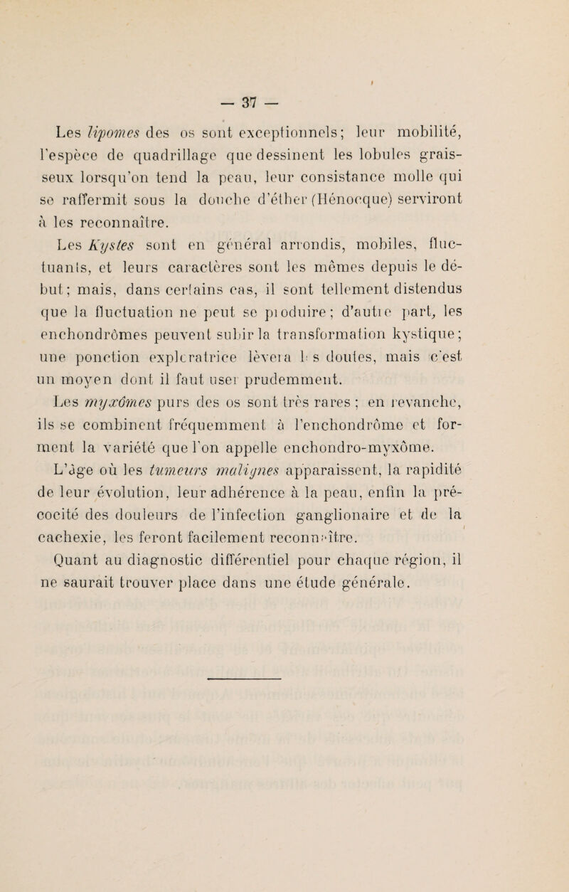 I Les lipomes des os sont exceptionnels; leur mobilité, l’espèce de quadrillage que dessinent les lobules grais¬ seux lorsqu’on tend la peau, leur consistance molle qui se raffermit sous la douche d’éther (Hénocque) serviront à les reconnaître. Les Kystes sont en général arrondis, mobiles, fluc¬ tua n 1 s, et leurs caractères sont les mêmes depuis le dé¬ but; mais, dans certains cas, il sont tellement distendus que la fluctuation ne peut se pioduire; d’autre part, les enchondrômes peuvent subir la transformation kystique; une ponction exploratrice lèvera b s doutes, mais c'est un moyen dont il faut user prudemment. Les myxom.es purs des os sont très rares ; en revanche, ils se combinent fréquemment à renchondrôme et for¬ ment la variété que l’on appelle enchondro-myxôme. L’àge où les tumeurs malignes apparaissent, la rapidité de leur évolution, leur adhérence à la peau, enfin la pré¬ cocité des douleurs de l’infection ganglionaire et de la cachexie, les feront facilement reconnaître. Quant au diagnostic différentiel pour chaque région, il ne saurait trouver place dans une étude générale.