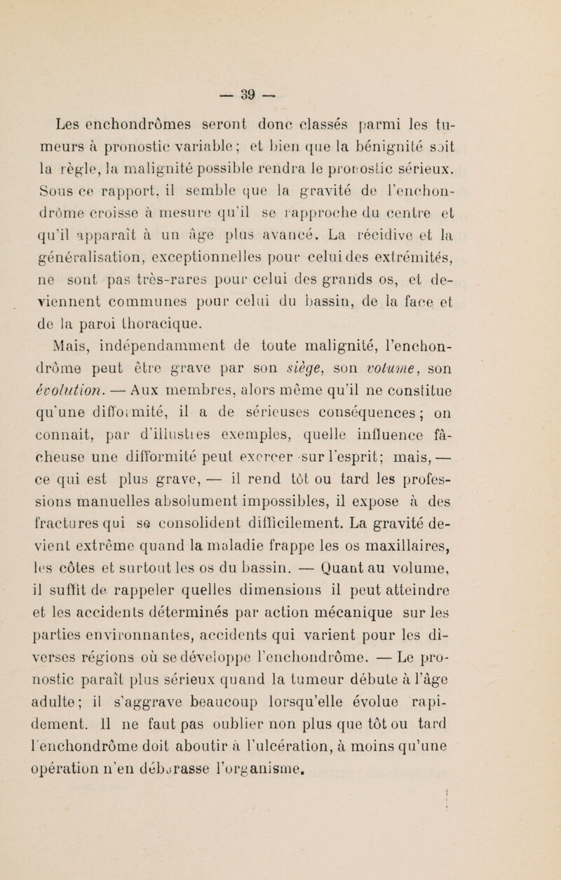 Les enchondrômes seront donc classés parmi les tu¬ meurs à pronostic variable; et bien que la bénignité soit la règle, la malignité possible rendra le pronostic sérieux. Sous ce rapport, il semble que la gravité de l’enchon- drôme croisse à mesure qu’il se rapproche du centre et qu’il apparaît à un âge plus avancé. La récidive et la généralisation, exceptionnelles pour celui des extrémités, ne sont pas très-rares pour celui des grands os, et de¬ viennent communes pour celui du bassin, de la face et de la paroi thoracique. Mais, indépendamment de toute malignité, l’enchon- drôme peut être grave par son siège, son volume, son évolution. — Aux membres, alors même qu’il ne constitue qu'une difformité, il a de sérieuses conséquences; on connait, par d'illustres exemples, quelle influence fâ¬ cheuse une difformité peut exercer-sur l'esprit; mais,— ce qui est plus grave, — il rend tôt ou tard les profes¬ sions manuelles absolument impossibles, il expose à des fractures qui se consolident difficilement. La gravité de¬ vient extrême quand la maladie frappe les os maxillaires, les côtes et surtout les os du bassin. — Quant au volume, il suffit de rappeler quelles dimensions il peut atteindre et les accidents déterminés par action mécanique sur les parties environnantes, accidents qui varient pour les di¬ verses régions où se développe l’enchondrôme. — Le pro¬ nostic paraît plus sérieux quand la tumeur débute à l’âge adulte; il s'aggrave beaucoup lorsqu’elle évolue rapi¬ dement. 11 ne faut pas oublier non plus que tôt ou tard l’enchondrôme doit aboutir à l’ulcération, à moins qu’une opération n'en déburasse l’organisme.
