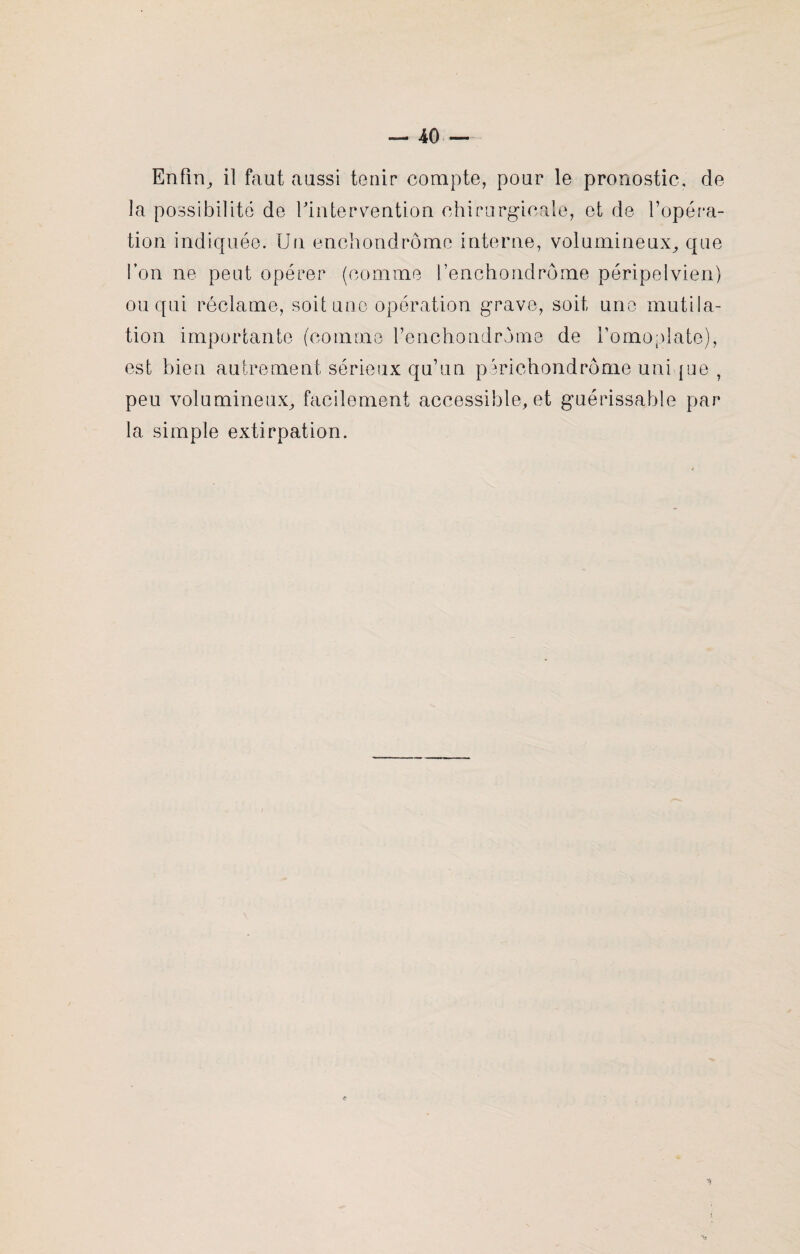 Enfin, il faut aussi tenir compte, pour le pronostic, de la possibilité de l'intervention chirurgicale, et de l’opéra¬ tion indiquée. Un enchondrôme interne, volumineux, que l’on ne peut opérer (comme l’enchondrôme péripelvien) ou qui réclame, soit une opération grave, soit une mutila¬ tion importante (comme l’enchondrome de l’omoplate), est bien autrement sérieux qu’un périchondrôme uni pue , peu volumineux, facilement accessible, et guérissable par la simple extirpation.