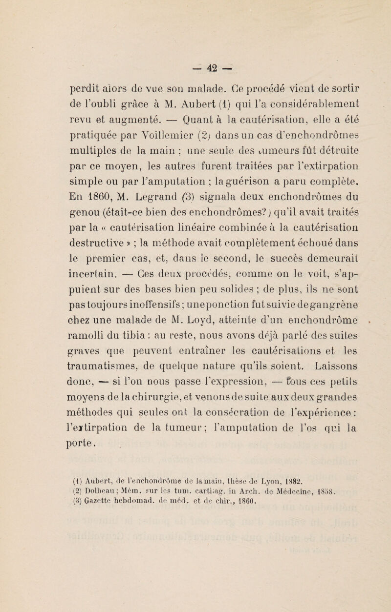 perdit alors de vue son malade. Ce procédé vient de sortir de l’oubli grâce à M. Aubert (1) qui l’a considérablement revu et augmenté. — Quant à la cautérisation, elle a été pratiquée par Yoillemier (2; dans un cas d’enchondrômes multiples de la main ; une seule des tumeurs fût détruite par ce moyen, les autres furent traitées par l’extirpation simple ou par Famputation ; la guérison a paru complète. En 1860, M. Legrand (3) signala deux enchondrômes du genou (était-ce bien des enchondrômes?) qu’il avait traités par la « cautérisation linéaire combinée à la cautérisation destructive j> ; la méthode avait complètement échoué dans le premier cas, et, dans le second, le succès demeurait incertain. — Ces deux procédés, comme on le voit, s’ap¬ puient sur des bases bien peu solides ; de plus, ils ne sont pas toujours inoffensifs ; uneponction fut suivie de gangrène chez une malade de M. Loyd, atteinte d’un enchondrôme ramolli du tibia : au reste, nous avons déjà parlé des suites graves que peuvent entraîner les cautérisations et les traumatismes, de quelque nature qu’ils soient. Laissons donc, — si l’on nous passe l’expression, — fous ces petits moyens delà chirurgie, et venons de sui Le aux deux grandes méthodes qui seules ont la consécration de l’expérience: l’eïtirpation de la tumeur; l’amputation de l’os qui la porte. (1) Aubert, de l’enchondrôme de la main, thèse de Lyon, 1882. (2) Dolbeau ; Mém. sur les tum. cartiiag. in Arch. de Médecine, 1858. (3) Gazette hebdomad. de méd. et de chir., 1860.