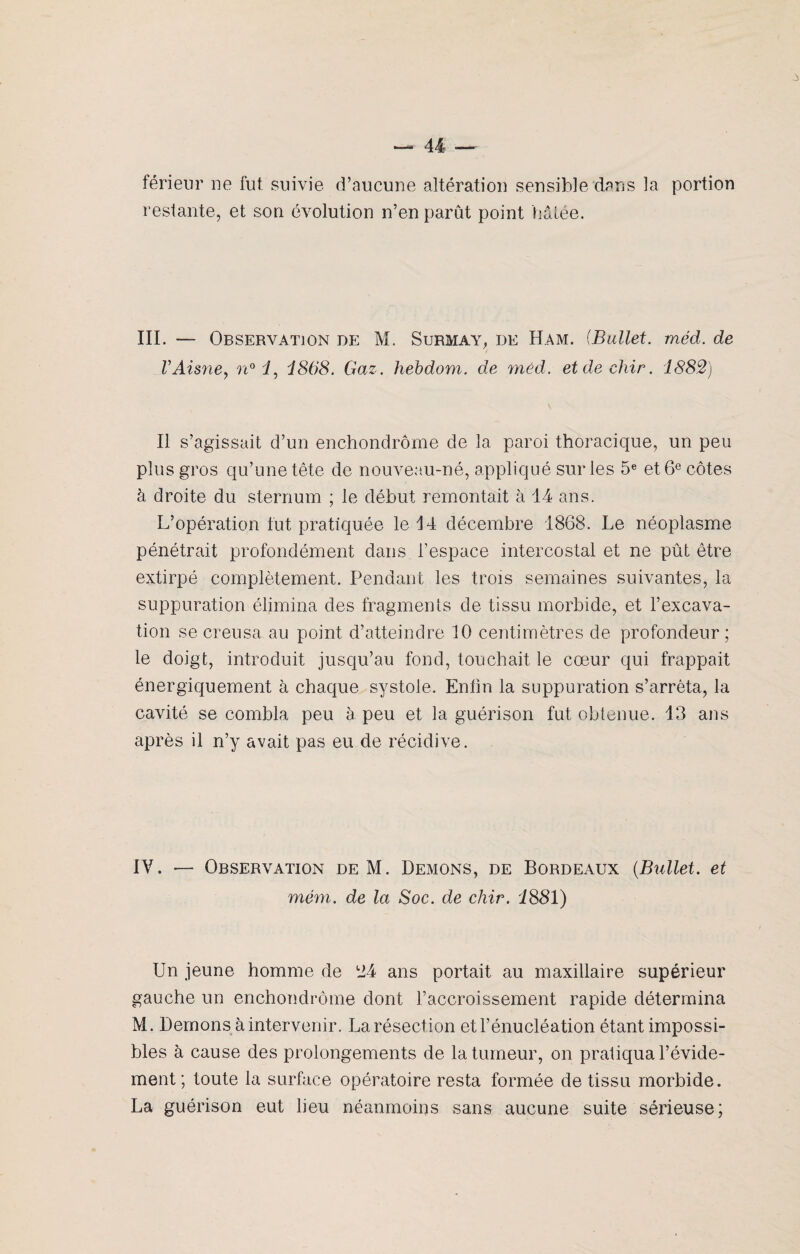 férieur ne fut suivie d’aucune altération sensible dans la portion restante, et son évolution n’en parût point halée. III. — Observation de M. Surmay, de Ham. (Bullet. méd. de VAisne, n° 1, 1868. Gaz. hebdom. de méd. etdechir. 1882) Il s’agissait d’un enchondrôme de la paroi thoracique, un peu plus gros qu’une tête de nouveau-né, appliqué sur les 5e et 6e côtes à droite du sternum ; le début remontait à 14 ans. L’opération fut pratiquée le 14 décembre 1868. Le néoplasme pénétrait profondément dans l’espace intercostal et ne pût être extirpé complètement. Pendant les trois semaines suivantes, la suppuration élimina des fragments de tissu morbide, et l’excava¬ tion se creusa au point d’atteindre 10 centimètres de profondeur; le doigt, introduit jusqu’au fond, touchait le cœur qui frappait énergiquement à chaque systole. Enfin la suppuration s’arrêta, la cavité se combla peu à peu et la guérison fut obtenue. 13 ans après il n’y avait pas eu de récidive. IV. — Observation de M. Démons, de Bordeaux (Biillet. et mém. de la Soc. de cliir. 1881) Un jeune homme de i24 ans portait au maxillaire supérieur gauche un enchondrôme dont l’accroissement rapide détermina M. Démons à intervenir. La résection et l’énucléation étant impossi¬ bles à cause des prolongements de la tumeur, on pratiqua l’évide¬ ment; toute la surface opératoire resta formée de tissu morbide. La guérison eut heu néanmoins sans aucune suite sérieuse;