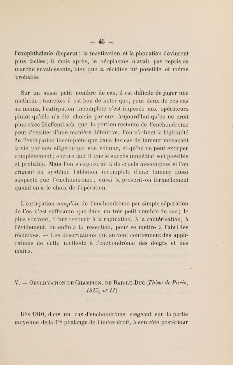 l’exophthalmie disparut ; la mastication et la phonation devinrent plus faciles; 6 mois après, le néoplasme n’avait pas repris sa marche envahissante, bien que la récidive fut possible et même probable. Sur un aussi petit nombre de cas, il est difficile de juger une méthode ; toutefois il est bon de noter que, pour deux de ces cas au moins, l’extirpation incomplète s’est imposée aux opérateurs plutôt qu’elle n’a été choisie par eux. Aujourd’hui qu’on ne croit plus avec DiefTembach que la portion restante de l’enchondrôme peut s’ossifier d’une manière définitive, l’on n’admet la légitimité de l’extirpation incomplète que dans les cas de tumeur menaçant la vie par son siège ou par son volume, et qu’on ne peut extirper complètement; encore faut il que le succès immédiat soit possible et probable. Mais l’on s’exposerait à de cruels mécomptes si l’on érigeait, en système l’ablation incomplète d’ur.e tumeur aussi suspecte que l’enchondrôme ; aussi la proscrit-on formellement quand on a le choix de l’opération. L’extirpation complète de l’enchondrôme par simple séparation de l’os n’est suffisante que dans un très petit nombre de cas; le plus souvent, il faut recourir à la rugination, à la cautérisation, à l’évidement, ou enfin à la résection, pour se mettre à l’abri des récidives. -- Les observations qui suivent contiennent des appli¬ cations de cette méthode à l’enchondrôme des doigts et des mains. V. — Observation de Champion, de Bar-le-Duc (Thèse de Paris, 1815, n° 11) Dès 1810, dans un cas d’enchondrôme siégeant sur la partie moyenne delà lrc phalange de l’index droit, à son côté postérieur