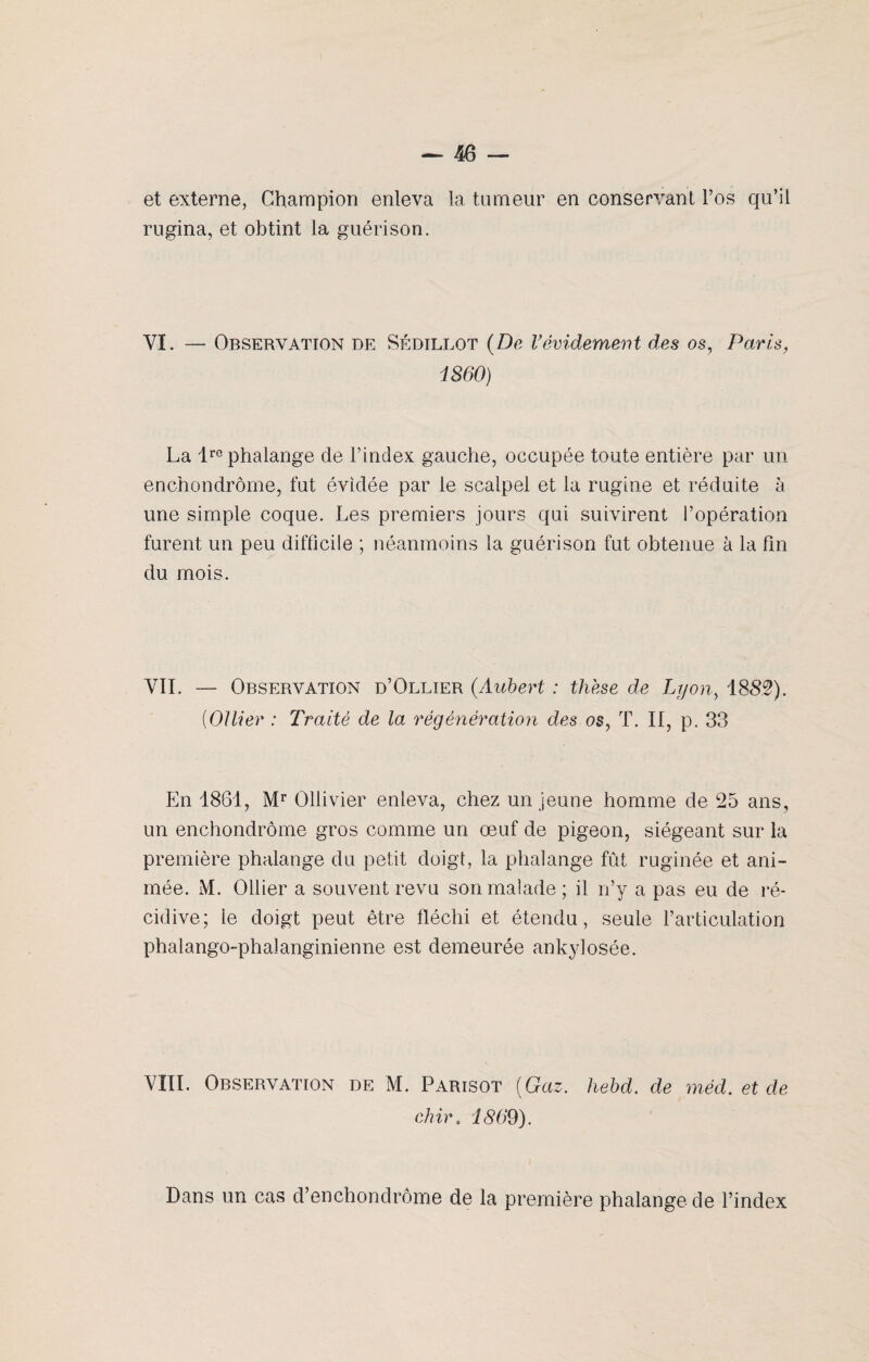 et externe, Champion enleva la tumeur en conservant l’os qu’il rugina, et obtint la guérison. VI. — Observation de Sédillot (De Vévidement des os, Paris, 1860) La lre phalange de l’index gauche, occupée toute entière par un enchondrôme, fut évidée par le scalpel et la rugine et réduite à une simple coque. Les premiers jours qui suivirent l’opération furent un peu difficile ; néanmoins la guérison fut obtenue à la fin du mois. VII. — Observation d’Ollier (Aubert : thèse de Lyon, 1885). {Ollier : Traité de la régénération des os, T. II, p. 33 En 1861, Mr Ollivier enleva, chez un jeune homme de 25 ans, un enchondrôme gros comme un œuf de pigeon, siégeant sur la première phalange du petit doigt, la phalange fût ruginée et ani¬ mée. M. Ollier a souvent revu son malade ; il n’y a pas eu de ré¬ cidive; le doigt peut être fléchi et étendu, seule l’articulation phalango-phalanginienne est demeurée ankylosée. VIII. Observation de M. Parisot (Gaz. hebd. de méd. et de chir. 1869). Dans un cas d’enchondrôme de la première phalange de l’index