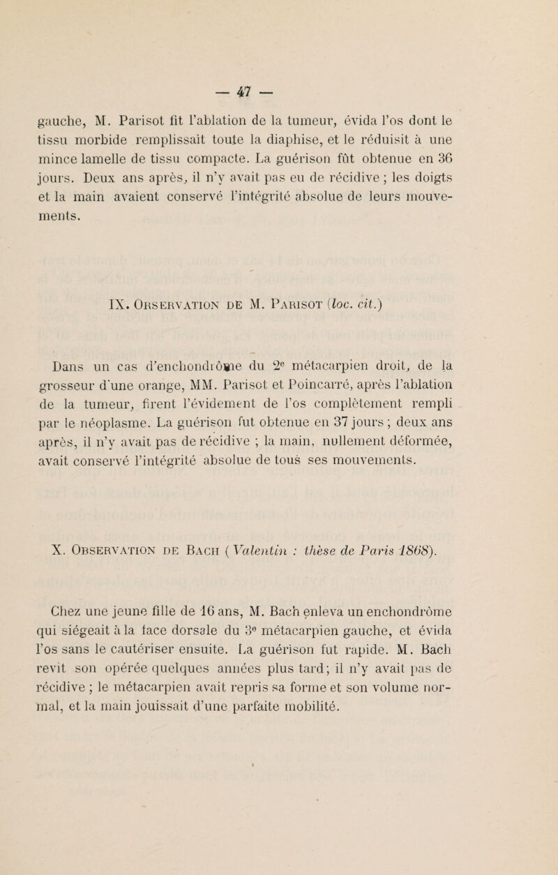 gauche, M. Parisot fit l’ablation de la tumeur, évida l’os dont le tissu morbide remplissait toute la diaphise, et le réduisit à une mince lamelle de tissu compacte. La guérison fût obtenue en 36 jours. Deux ans après, il n’y avait pas eu de récidive ; les doigts et la main avaient conservé l’intégrité absolue de leurs mouve¬ ments. IX. Observation de M. Parisot {loc. cit.) Dans un cas d’enchondrôme du 2e métacarpien droit, de la grosseur d une orange, MM. Parisot et Poincarré, après l’ablation de la tumeur, firent l’évidement de l’os complètement rempli par le néoplasme. La guérison fut obtenue en 37 jours ; deux ans après, il n’y avait pas de récidive ; la main, nullement déformée, avait conservé l’intégrité absolue de tous ses mouvements. X. Observation de Bacii ( Valentin : thèse de Paris 1868). Chez une jeune fille de 16 ans, M. Bach enleva un enchondrôme qui siégeait à la lace dorsale du 3e métacarpien gauche, et évida l’os sans le cautériser ensuite. La guérison fut rapide. M. Bach revit son opérée quelques années plus tard; il n’y avait pas de récidive ; le métacarpien avait repris sa forme et son volume nor¬ mal, et la main jouissait d’une parfaite mobilité. i