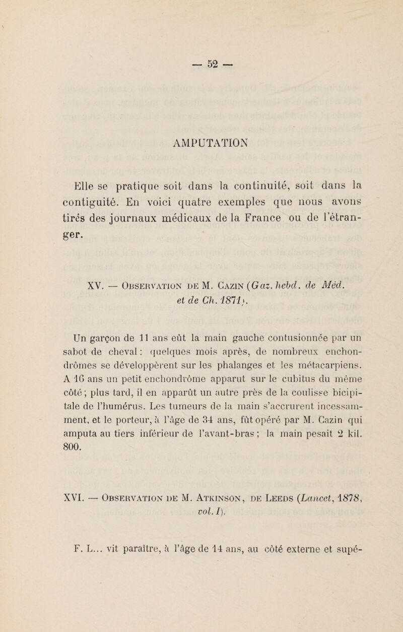 AMPUTATION Elle se pratique soit dans la continuité, soit dans la continuité. En voici quatre exemples que nous avons tirés des journaux médicaux de la France ou de l’étran¬ ger. XV. — Observation de M. Gazin (Gaz. hebd. de Méd. et de Ch. 1811 >. / Un garçon de 11 ans eût la main gauche contusionnée par un sabot de cheval : quelques mois après, de nombreux enchon- drômes se développèrent sur les phalanges et les métacarpiens. A 16 ans un petit enchondrôme apparut sur le cubitus du même côté; plus tard, il en apparût un autre près de la coulisse bicipi¬ tale de l’humérus. Les tumeurs de la main s’accrurent incessam¬ ment, et le porteur, à l’âge de 34 ans, fût opéré par M. Gazin qui amputa au tiers inférieur de l’avant-bras ; la main pesait 2 kil. 800. XVI. — Observation de M. Atkinson, de Leeds (Lancet, 1878, vol. /). F. L... vit paraître, h l’âge de 14 ans, au côté externe et supé-