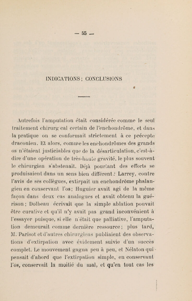 INDICATIONS; CONCLUSIONS * Autrefois l’amputation était considérée comme le seul traitement chirurg cal certain de Uenchondrôme, et dans la pratique on se conformait strictement à ce précepte draconien. Et alors, comme les encbondrômes des grands os n’étaient justiciables que de la désarticulation, c’est-à- dire d’une opération de très-haute gravité, le plus souvent le chirurgien s'abstenait. Déjà pourtant des efforts se produisaient dans un sens bien différent: Larrey, contre l’avis de ses collègues, extirpait un enchondrôme phalan- gien en conservant l’os; Huguier avait agi de la même façon dans deux cas analogues et avait obtenu la gué¬ rison ; Dolbeau écrivait que la simple ablation pouvait être curative et qu’il iffy avait pas grand inconvénient à l’essayer puisque, si elle 11‘était que palliative, l’amputa¬ tion demeurait comme dernière ressource; plus tard, M. Parisot et d’autres chirurgiens publiaient des observa¬ tions d’extirpation avec évidement suivie d’un succès complet. Le mouvement gagna peu à peu, et Nélaton qui * pensait d’abord que Uextirpation simple, en conservant l’os, conservait la moitié du mal, et qu’en tout cas les