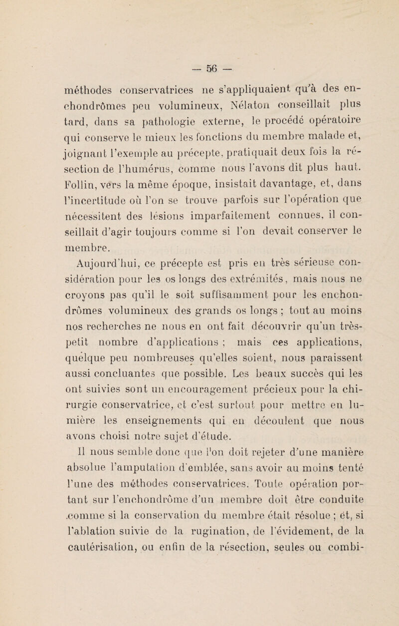 méthodes conservatrices ne s’appliquaient qu'à des en- chondromes peu volumineux, Nélaton conseillait plus tard, dans sa pathologie externe, le procède opératoire qui conserve le mieux les fonctions du membre malade et, joignant l’exemple au précepte, pratiquait deux fois la ré¬ section de l’humérus, comme nous l’avons dit plus haut. Follin, vers la même époque, insistait davantage, et, dans l’incertitude où l’on se trouve parfois sur l’opération que nécessitent des lésions imparfaitement connues, il con¬ seillait d’agir toujours comme si l’on devait conserver le membre. Aujourd’hui, ce précepte est pris en très sérieuse con¬ sidération pour les os longs des extrémités, mais nous ne croyons pas qu’il le soit suffisamment pour les enchon- drômes volumineux des grands os longs ; tout au moins nos recherches ne nous en ont fait découvrir qu’un très- petit nombre d’applications ; mais ces applications, quelque peu nombreuses qu’elles soient, nous paraissent aussi concluantes que possible. Les beaux succès qui les ont suivies sont un encouragement précieux pour la chi¬ rurgie conservatrice, et c’est surtout pour mettre en lu¬ mière les enseignements qui en découlent que nous avons choisi notre sujet d’étude. Il nous semble donc que l'on doit rejeter d’une manière absolue l’amputation d’emblée, sans avoir au moins tenté l’une des méthodes conservatrices. Toute opération por¬ tant sur l’enchondrome d’un membre doit être conduite .comme si la conservation du membre était résolue ; ët, si l’ablation suivie de la rugination, de l’évidement, de la cautérisation, ou enfin de la résection, seules ou combi-