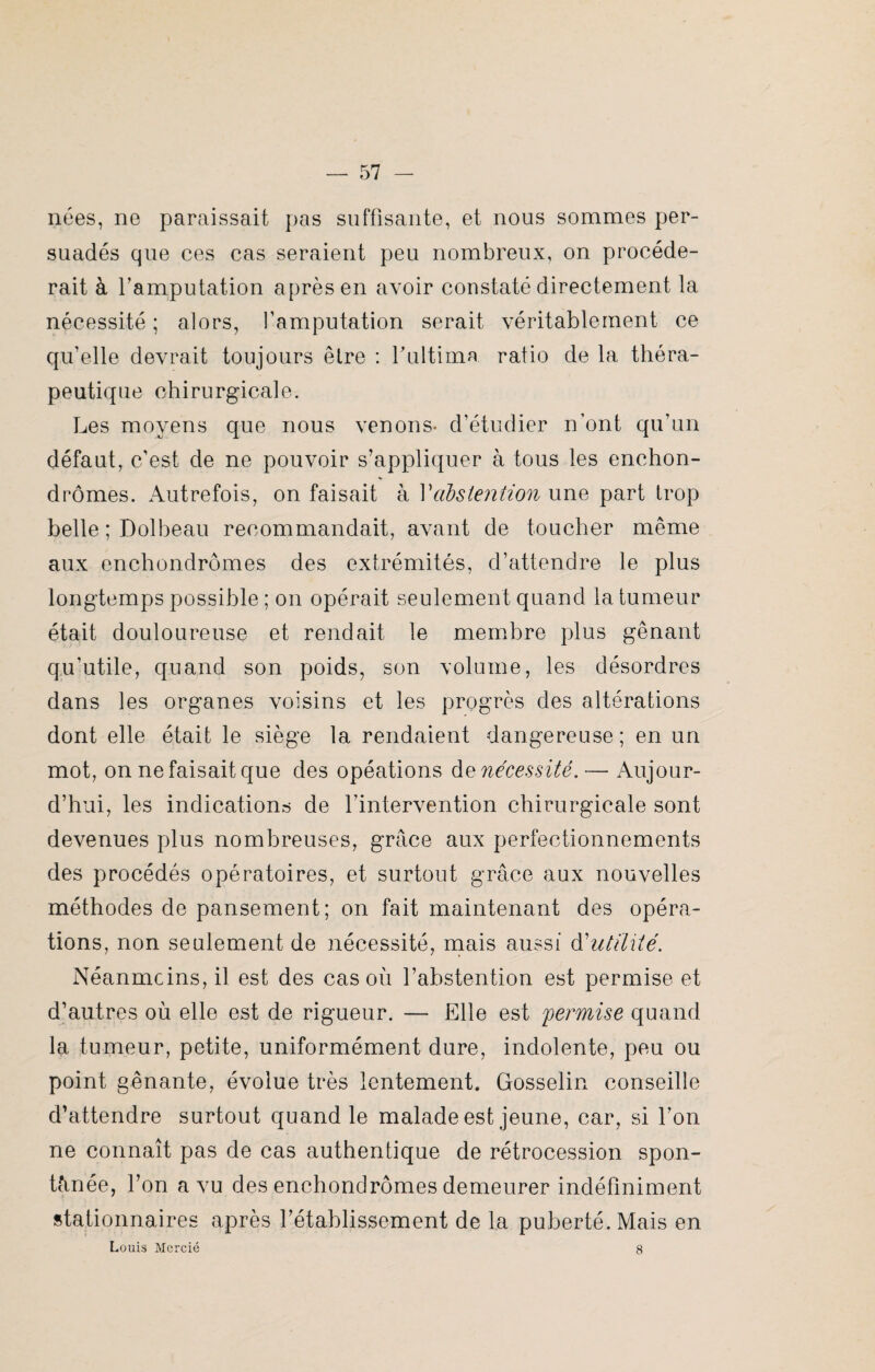 nées, ne paraissait pas suffisante, et nous sommes per¬ suadés que ces cas seraient peu nombreux, on procéde¬ rait à l’amputation après en avoir constaté directement la nécessité ; alors, l’amputation serait véritablement ce qu’elle devrait toujours être : fultima ratio de la théra¬ peutique chirurgicale. Les moyens que nous venons- d’étudier n’ont qu’un défaut, c’est de ne pouvoir s’appliquer à tous les enchon- drômes. Autrefois, on faisait à Vabstention une part trop belle ; Dolbeau recommandait, avant de toucher même aux enchondrômes des extrémités, d’attendre le plus longtemps possible ; on opérait seulement quand la tumeur était douloureuse et rendait le membre plus gênant qu’utile, quand son poids, son volume, les désordres dans les organes voisins et les progrès des altérations dont elle était le siège la rendaient dangereuse; en un mot, on ne faisait que des opéations de nécessité. — Aujour¬ d’hui, les indications de l’intervention chirurgicale sont devenues plus nombreuses, grâce aux perfectionnements des procédés opératoires, et surtout grâce aux nouvelles méthodes de pansement; on fait maintenant des opéra¬ tions, non seulement de nécessité, mais aussi dutilité. Néanmoins, il est des cas où l’abstention est permise et d’autres où elle est de rigueur. — Elle est permise quand la tumeur, petite, uniformément dure, indolente, peu ou point gênante, évolue très lentement. Gosselin conseille d’attendre surtout quand le malade est jeune, car, si l’on ne connaît pas de cas authentique de rétrocession spon¬ tanée, l’on a vu des enchondrômes demeurer indéfiniment stationnaires après l’établissement de la puberté. Mais en Louis Mcrcié 8