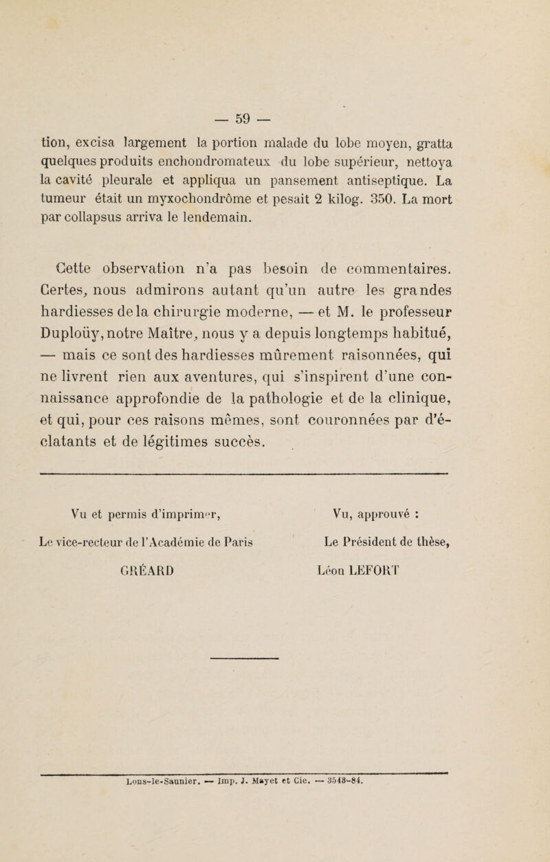tion, excisa largement la portion malade du lobe moyen, gratta quelques produits enchondromateux du lobe supérieur, nettoya la cavité pleurale et appliqua un pansement antiseptique. La tumeur était un myxochondrôme et pesait 2 kilog. 350. La mort par collapsus arriva le lendemain. Cette observation n’a pas besoin de commentaires. Certes, nous admirons autant qu’un autre les grandes hardiesses delà chirurgie moderne, — et M. le professeur Duploüy, notre Maître, nous y a depuis longtemps habitué, — mais ce sont des hardiesses mûrement raisonnées, qui ne livrent rien aux aventures, qui s’inspirent d’une con¬ naissance approfondie de la pathologie et de la clinique, et qui, pour ces raisons memes, sont couronnées par d’é- clatants et de légitimes succès. Vu et permis d’imprimer, Vu, approuvé : Le vice-recteur de l’Académie de Paris Le Président de thèse, GRÉARD Léon LEFORT Lons-le-Saunier. — lmp. J. Mayet et Cie. — 3548-84.