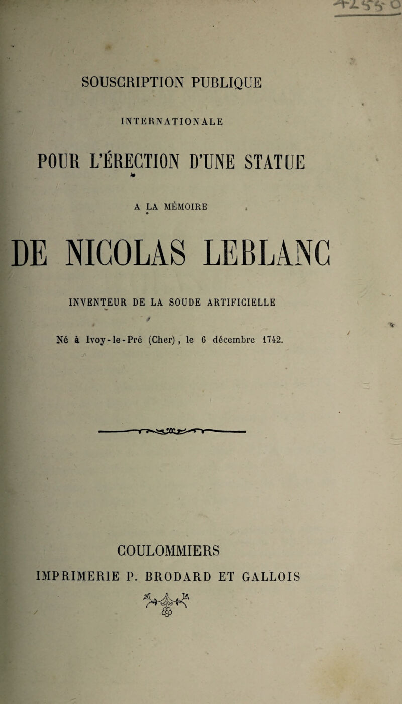 SOUSCRIPTION PUBLIQUE INTERNATIONALE POUR L’ÉRECTION D’UNE STATUE im A LA MÉMOIRE DE NICOLAS LEBLANC INVENTEUR DE LA SOUDE ARTIFICIELLE f r Né à Ivoy-Ie-Pré (Cher), le 6 décembre 1742. T-Ii GOULOMMIERS IMPRIMERIE P. BRODARD ET GALLOIS