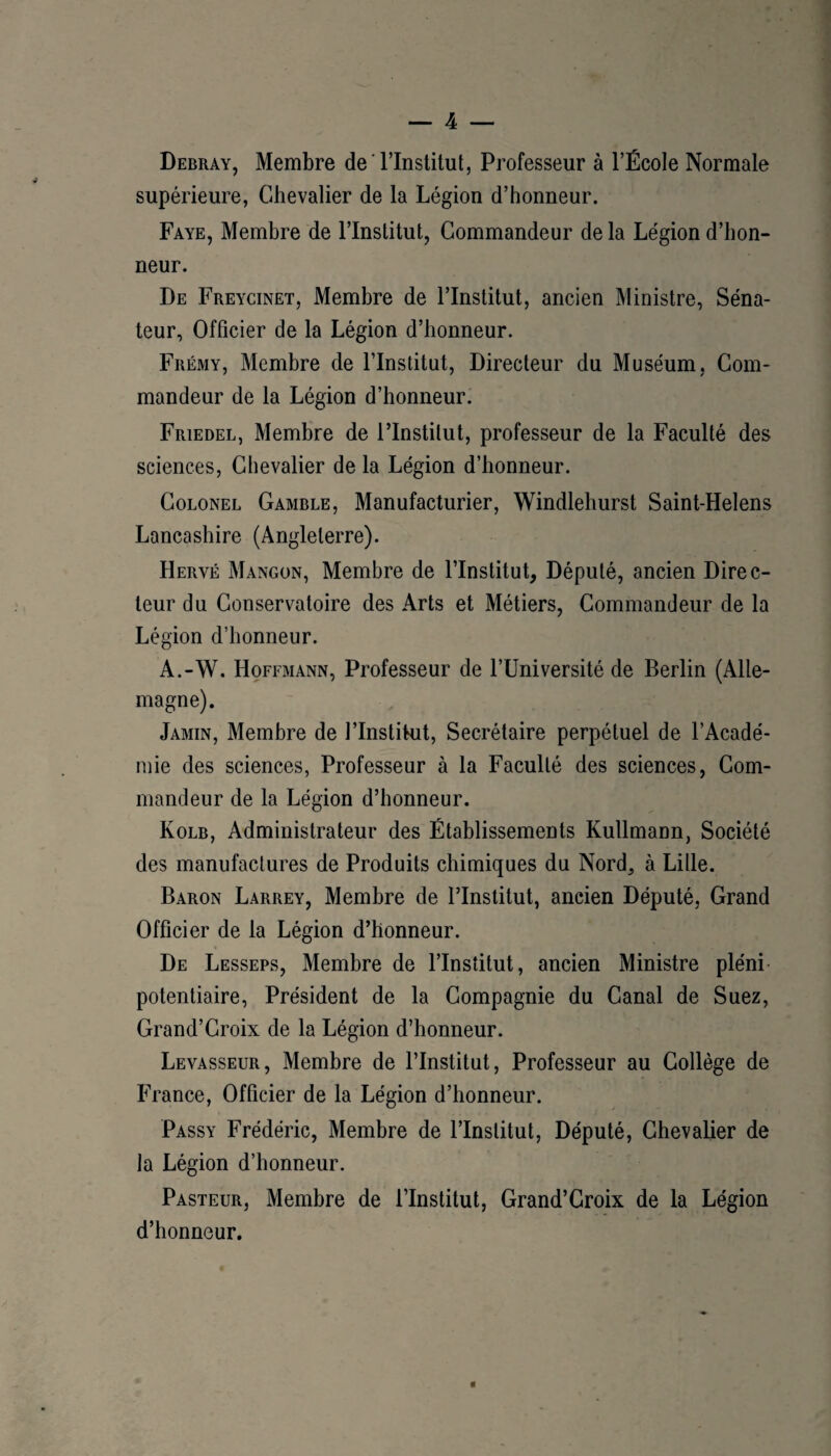 Debray, Membre de Tlnstitut, Professeur à l’École Normale supérieure, Chevalier de la Légion d’honneur. Faye, Membre de l’Institut, Commandeur de la Légion d’hon¬ neur. De Freycinet, Membre de l’Institut, ancien Ministre, Séna¬ teur, Officier de la Légion d’honneur. Frémy, Membre de l’Institut, Directeur du Muséum, Com¬ mandeur de la Légion d’honneur. Friedel, Membre de l’Institut, professeur de la Faculté des sciences, Chevalier de la Légion d’honneur. Colonel Gamble, Manufacturier, Windlehurst Saint-Helens Lancashire (Angleterre). Hervé Mangon, Membre de l’Institut, Député, ancien Direc¬ teur du Conservatoire des Arts et Métiers, Commandeur de la Légion d’honneur. A.-W. Hoffmann, Professeur de l’Université de Berlin (Alle¬ magne). Jamin, Membre de l’Institut, Secrétaire perpétuel de l’Acadé¬ mie des sciences, Professeur à la Faculté des sciences. Com¬ mandeur de la Légion d’honneur. Kolb, Administrateur des Établissements Kullmann, Société des manufactures de Produits chimiques du Nord, à Lille. Baron Larrey, Membre de l’Institut, ancien Député, Grand Officier de la Légion d’honneur. De Lesseps, Membre de l’Institut, ancien Ministre pléni potentiaire. Président de la Compagnie du Canal de Suez, Grand’Croix de la Légion d’honneur. Levasseur, Membre de l’Institut, Professeur au Collège de France, Officier de la Légion d’honneur. Passy Frédéric, Membre de l’Institut, Député, Chevalier de la Légion d’honneur. Pasteur, Membre de l’Institut, Grand’Croix de la Légion d’honneur. 0