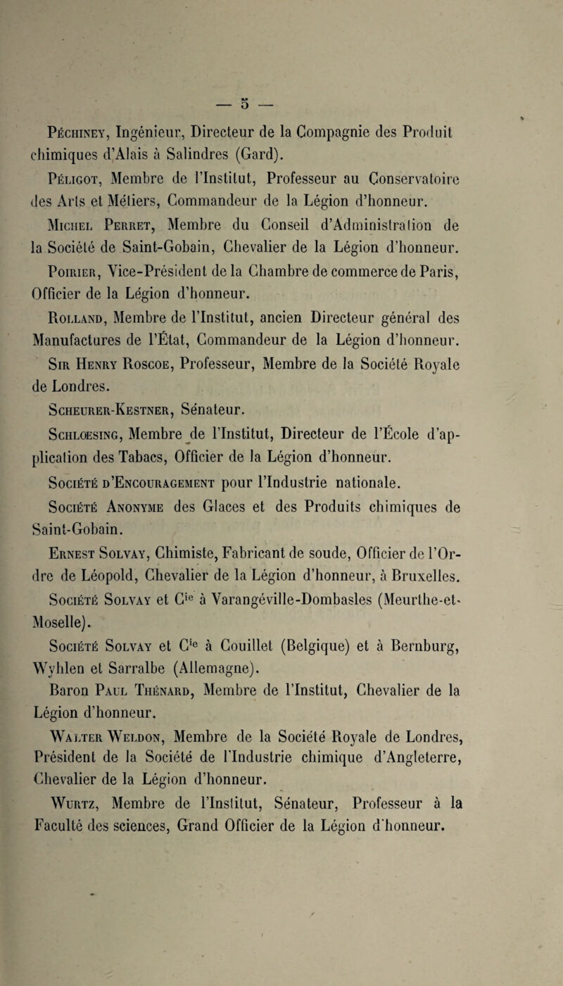 Péchiney, Ingénieur, Directeur de la Compagnie des Produit chimiques d’Alais à Salindres (Gard). Péligot, Membre de l’Institut, Professeur au Conservatoire des Arts et Métiers, Commandeur de la Légion d’honneur. Michel Perret, Membre du Conseil d’Adminislralion de la Société de Saint-Gobain, Chevalier de la Légion d’honneur. Poirier, Vice-Président de la Chambre de commerce de Paris, Officier de la Légion d’honneur. Rolland, Membre de l’Institut, ancien Directeur général des Manufactures de l’État, Commandeur de la Légion d’honneur. Sir Henry Roscoe, Professeur, Membre de la Société Ro3^ale de Londres. Scheurer-Kestner, Sénateur. ScHLOESiNG, Membre ^de l’Institut, Directeur de l’École d’ap¬ plication des Tabacs, Officier de la Légion d’honneur. Société d’Encouragement pour l’Industrie nationale. Société Anonyme des Glaces et des Produits chimiques de Saint-Gobain. Ernest Solvay, Chimiste, Fabricant de soude, Officier de l’Or¬ dre de Léopold, Chevalier de la Légion d’honneur, à Rruxelles. Société Solvay et G^® à Varangéville-Dombasles (Meurthe-et- Moselle) . Société Solvay et G*® à Gouillet (Belgique) et à Bernburg, Wyhlen et Sarralbe (Allemagne). Baron Paul Thénard, Membre de l’Institut, Chevalier de la Légion d’honneur. Walter Weldon, Membre de la Société Pioyale de Londres, Président de la Société de l'Industrie chimique d’Angleterre, Chevalier de la Légion d’honneur. WüRTz, Membre de l’Institut, Sénateur, Professeur à la Faculté des sciences. Grand Officier de la Légion d’honneur.