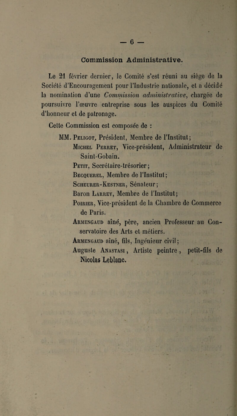 Commission Administrative. Le 21 février dernier, le Comité s’est réuni au siège de la Société d’Encouragement pour l’Industrie nationale, et a décidé la nomination d’une Commission administrative, chargée de poursuivre l’œuvre entreprise sous les auspices du Comité d’honneur et de patronage. Cette Commission est composée de : MM. Peligot, Président, Membre de l’Institut; Michel Perret, Vice-président, Administrateur de Saint-Gobain. Petit, Secrétaire-trésorier ; Becquerel, Membre de l’Institut; Scheurer-Kestner, Sénateur; Baron Larrey, Membre de l’Institut; Poirier, Vice-président de la Chambre de Commerce de Paris. Armengaud aîné, père, ancien Professeur au Con¬ servatoire des Arts et métiers. Armengaud aîné, fils, Ingénieur civil; Auguste Anastasi , Artiste peintre, petit-fils de Nicohs Léblauc. 3