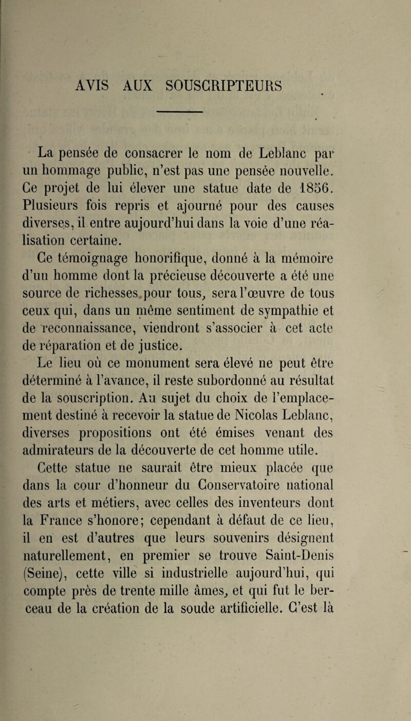 AVIS AUX SOUSCRIPTEURS La pensée de consacrer le nom de Leblanc par un hommage public, n’est pas une pensée nouvelle. Ce projet de lui élever une statue date de 1856. Plusieurs fois repris et ajourné pour des causes diverses, il entre aujourd’hui dans la voie d’une réa¬ lisation certaine. Ce témoignage honorifique, donné à la mémoire d’un homme dont la précieuse découverte a été une source de richesses.pour tous^ sera l’œuvre de tous ceux qui, dans un nieme sentiment de sympathie et de reconnaissance, viendront s’associer à cet acte de réparation et de justice. Le lieu où ce monument sera élevé ne peut être déterminé à l’avance, il reste subordonné au résultat de la souscription. Au sujet du choix de l’emplace¬ ment destiné à recevoir la statue de Nicolas Leblanc, diverses propositions ont été émises venant des admirateurs de la découverte de cet homme utile. Cette statue ne saurait être mieux placée que dans la cour d’honneur du Conservatoire national des arts et métiers, avec celles des inventeurs dont la France s’honore; cependant à défaut de ce lieu, il en est d’autres que leurs souvenirs désignent naturellement, en premier se trouve Saint-Denis (Seine), cette ville si industrielle aujourd’hui, qui compte près de trente mille âmes^ et qui fut le ber¬ ceau de la création de la soude artificielle. C’est là