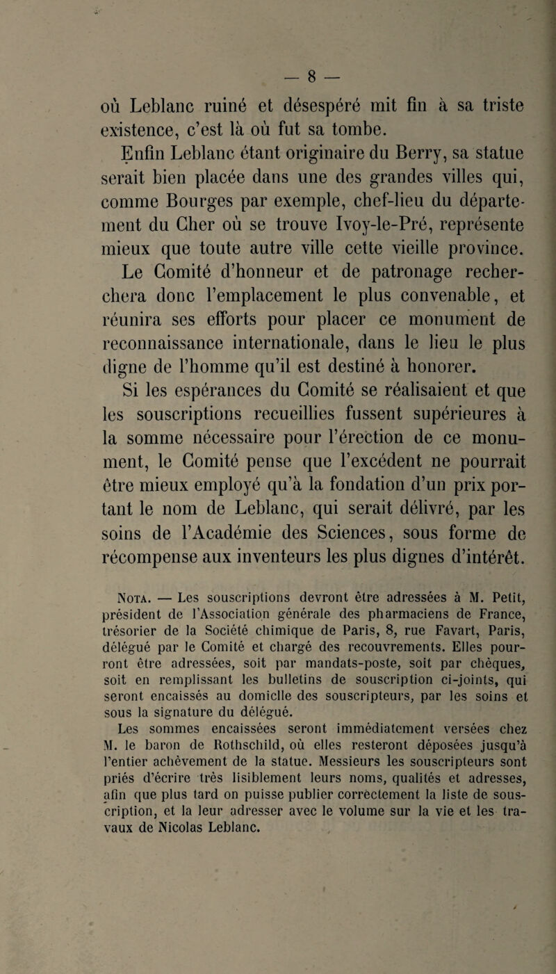 où Leblanc ruiné et désespéré mit fin à sa triste existence, c’est là où fut sa tombe. Enfin Leblanc étant originaire du Berry, sa statue serait bien placée dans une des grandes villes qui, comme Bourges par exemple, cbef-lieu du départe¬ ment du Cher où se trouve Ivoy-le-Pré, représente mieux que toute autre ville cette vieille province. Le Comité d’honneur et de patronage recher¬ chera donc l’emplacement le plus convenable, et réunira ses efforts pour placer ce monument de reconnaissance internationale, dans le lieu le plus digne de l’homme qu’il est destiné à honorer. Si les espérances du Comité se réalisaient et que les souscriptions recueillies fussent supérieures à la somme nécessaire pour l’érection de ce monu¬ ment, le Comité pense que l’excédent ne pourrait être mieux employé qu’à la fondation d’un prix por¬ tant le nom de Leblanc, qui serait délivré, par les soins de l’Académie des Sciences, sous forme de récompense aux inventeurs les plus dignes d’intérêt. Nota. — Les souscriptions devront être adressées à M. Petit, président de l’Association générale des pharmaciens de France, trésorier de la Société chimique de Paris, 8, rue Favart, Paris, délégué par le Comité et chargé des recouvrements. Elles pour¬ ront être adressées, soit par mandats-poste, soit par chèques, soit en remplissant les bulletins de souscription ci-joints, qui seront encaissés au domicile des souscripteurs, par les soins et sous la signature du délégué. Les sommes encaissées seront immédiatement versées chez M. le baron de Rothschild, où elles resteront déposées jusqu’à rentier achèvement de la statue. Messieurs les souscripteurs sont priés d’écrire très lisiblement leurs noms, qualités et adresses, afin que plus tard on puisse publier correctement la liste de sous¬ cription, et la leur adresser avec le volume sur la vie et les tra¬ vaux de Nicolas Leblanc.