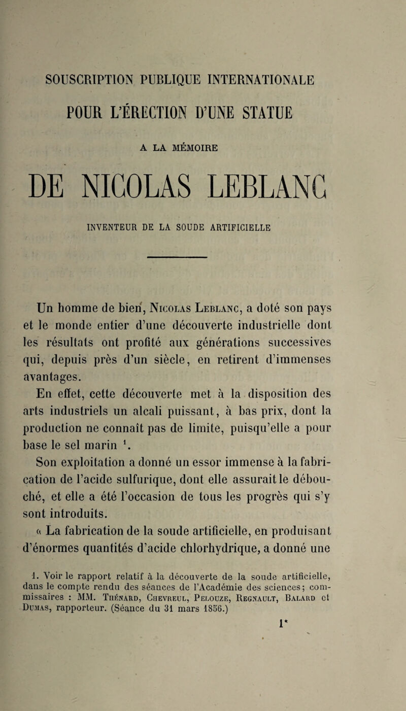 SOUSCRIPTION PUBLIQUE INTERNATIONALE POUR L’ÉRECTION D’UNE STATUE A LA MÉMOIRE DE NICOLAS LEBLANC INVENTEUR DE LA SOUDE ARTIFICIELLE Un homme de bien, Nicolas Leblanc, a doté son pays et le monde entier d’une découverte industrielle dont les résultats ont profité aux générations successives qui, depuis près d’un siècle, en retirent d’immenses avantages. En effet, cette découverte met à la disposition des arts industriels un alcali puissant, à bas prix, dont la production ne connaît pas de limite, puisqu’elle a pour base le sel marin L Son exploitation a donné un essor immense à la fabri¬ cation de l’acide sulfurique, dont elle assurait le débou¬ ché, et elle a été l’occasion de tous les progrès qui s’y sont introduits. a La fabrication de la soude artificielle, en produisant d’énormes quantités d’acide chlorhydrique, a donné une 1. Voir le rapport relatif à la découverte de la soude artificielle, dans le compte rendu des séances de l’Académie des sciences; com¬ missaires : MM. Thénard, Chevreul, Peloüze, Régnault, Balard et Dumas, rapporteur. (Séance du 31 mars 1856.) r